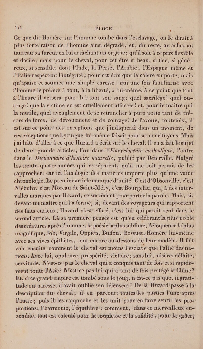 K LOGE « 16 Ce que (lit Homère sur l’homme tombé dans l’esclavage, on le dirait à plus forte raison de l’homme ainsi dégradé; et, du reste, arrachez au taureau sa fureur en lui arrachant un organe ; qu’il soit à ce prix flexible et docile; mais pour le cheval, pour cet être si beau, si fier, si géné¬ reux, si sensible, dont l’Inde, la Perse, l’Arabie, l’Espagne même et l’Italie respectent l’intégrité ; pour cet être que la colère emporte, mais qu’apaise et soumet une simple caresse; qui une fois familiarisé avec l’homme le préfère à tout, à la liberté, à lui-même, à ce point que tout à l’heure il versera pour lui tout son sang; quel sacrilège! quel ou¬ trage! que la victime en est cruellement affectée! et, pour le maître qui la mutile, quel aveuglement de se retrancher à pure perte tant de tré¬ sors de force, de dévouement et de courage! Je l’avoue, toutefois, il est sur ce point des exceptions que j’indiquerai dans un moment, de ces exceptions que Lycurgue lui-même faisait pour ses concitoyens. Mais j’ai hâte d’aller à ce que Huzard a écrit sur le cheval. 11 en a fait le sujet de deux grands articles, l’un dans VEncyclopédie méthodique, l’autre dans le Dictionnaire d’histoire naturelle, publié par Déterville. Malgré les trente-quatre années qui les séparent, qu’il me soit permis de les rapprocher, car ici l’analogie des matières importe plus qu’une vaine chronologie. Le premier article manque d’unité. C’est d’Obsonville, c’est Niébulir, c’est Moreau de Saint-Méry, c’est Bourgelat, qui, à des inter¬ valles marqués par Huzard, se succèdent pour porter la parole. Mais, si, devant un maître qui l’a formé, si, devant des voyageurs qui rapportent des faits curieux, Huzard s’est effacé, c’est lui qui paraît seul dans le second article. Là sa première pensée est qu’en célébrant la plus noble des créatures après l’homme, la poésie la plus sublime, l’éloquence la plus magnifique, Job, Virgile, Oppien, Buffon, Bossuet, Homère lui-même avec ses vives épithètes, sont encore au-dessous de leur modèle. Il fait voir ensuite comment le cheval est moins l’esclave que l’allié des na¬ tions. Avec lui, opulence, prospérité, victoire; sans lui, misère, défaite, servitude. N’est-ce pas le cheval qui a conquis tant de fois et si rapide¬ ment toute l?Asie? N’est-ce pas lui qui a tant de fois protégé la Chine? Et, si ce grand empire est tombé sous le joug, n’est-ce pas que, ingrati¬ tude ou paresse, il avait oublié son défenseur? De là Huzard passe à la description du cheval; il en parcourt toutes les parties l’une après l’autre ; puis il les rapproche et les unit pour en faire sentir les pro¬ portions, l’harmonie, l’équilibre : comment, dans ce merveilleux en¬ semble, tout est calculé pour la souplesse et la solidité, pour la grâce,