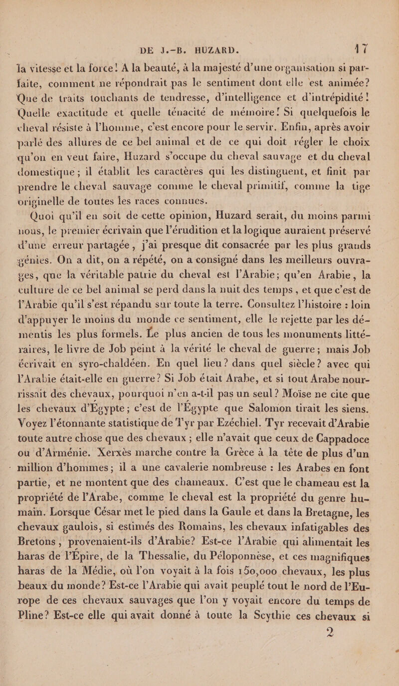 la vitesse et la force I À la beauté, à la majesté d’une organisation si par¬ faite, comment ne répondrait pas le sentiment dont elle est animée? Que de traits touchants de tendresse, d’intelligence et d’intrépidité ! Quelle exactitude et quelle ténacité de mémoire I Si quelquefois le cheval résiste à l’homme, c’est encore pour le servir. Enfin, après avoir parlé des allures de ce bel animal et de ce qui doit régler le choix qu’on en veut faire, Huzard s’occupe du cheval sauvage et du cheval domestique ; il établit les caractères qui les distinguent, et finit par prendre le cheval sauvage comme le cheval primitif, comme la tige originelle de toutes les races connues. Quoi qu’il en soit de cette opinion, Huzard serait, du moins parmi nous, le premier écrivain que l’érudition et la logique auraient préservé d’une erreur partagée , j’ai presque dit consacrée par les plus grands génies. On a dit, on a répété, on a consigné dans les meilleurs ouvra¬ ges, que la véritable patrie du cheval est l’Arabie; qu’en Arabie, la culture de ce bel animai se perd dans la nuit des temps , et que c’est de l’Arabie qu’il s’est répandu sur toute la terre. Consultez l’histoire : loin d’appuyer le moins du inonde ce sentiment, elle le rejette par les dé¬ mentis les plus formels. Ee plus ancien de tons les monuments litté¬ raires, le livre de Job peint à la vérité le cheval de guerre; mais Job écrivait en syro-chaldéen. En quel lieu? dans quel siècle? avec qui l’Arabie était-elle en guerre? Si Job était Arabe, et si tout Arabe nour¬ rissait des chevaux, pourquoi n’en a-t-il pas un seul? Moïse ne cite que les chevaux d’Egypte ; c’est de l’Egypte que Salomon tirait les siens. Voyez l’étonnante statistique de Tyr par Ezéchiel. Tyr recevait d’Arabie toute autre chose que des chevaux ; elle n’avait que ceux de Cappadoce ou d’Arménie. Xerxès marche contre la Grèce à la tête de plus d’un million d’hommes ; il a une cavalerie nombreuse : les Arabes en font partie, et ne montent que des chameaux. C’est que le chameau est la propriété de l’Arabe, comme le cheval est la propriété du genre hu¬ main. Lorsque César met le pied dans la Gaule et dans la Bretagne, les chevaux gaulois, si estimés des Romains, les chevaux infatigables des Bretons , provenaient-ils d’Arabie? Est-ce l’Arabie qui alimentait les r _ haras de l’Epire, de la Thessalie, du Péloponnèse, et ces magnifiques haras de la Médie, où l’on voyait à la fois i5o,ooo chevaux, les plus beaux du inonde? Est-ce l’Arabie qui avait peuplé tout le nord de l’Eu¬ rope de ces chevaux sauvages que l’on y voyait encore du temps de Pline? Est-ce elle qui avait donné à toute la Scythie ces chevaux si 2