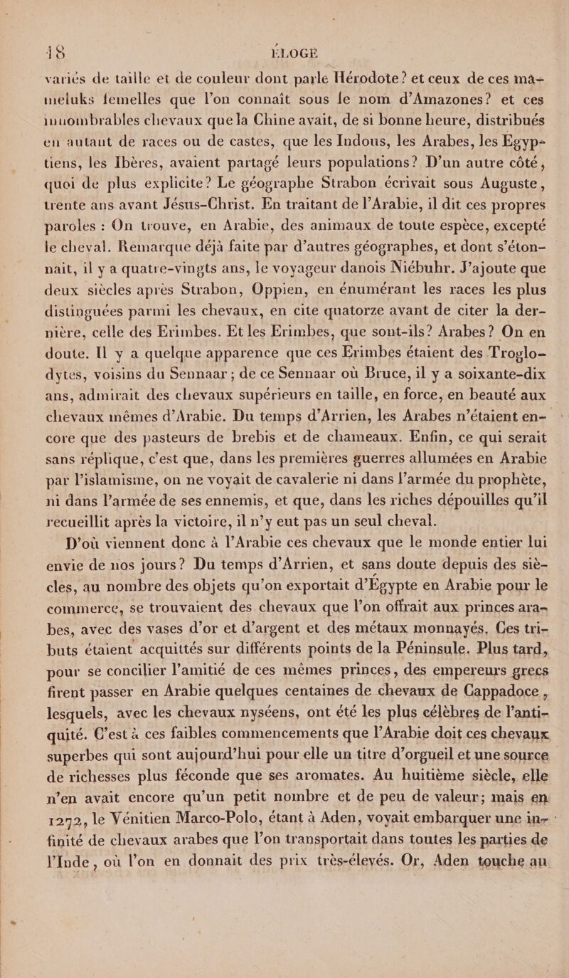 ■IB KLOGË variés de taille eL de couleur dont parle Hérodote? et ceux de ces mâ« ineluks lemelles que l’on connaît sous le nom d’Amazones? et ces innombrables chevaux que la Chine avait, de si bonne heure, distribués en autant de races ou de castes, que les Indous, les Arabes, les Egyp- tiens, les Ibères, avaient partagé leurs populations? D’un autre côté, quoi de plus explicite? Le géographe Strabon écrivait sous Auguste, trente ans avant Jésus-Christ. En traitant de l’Arabie, il dit ces propres paroles : On trouve, en Arabie, des animaux de toute espèce, excepté le cheval. Remarque déjà faite par d’autres géographes, et dont s’éton¬ nait, il y a quatre-vingts ans, le voyageur danois Niébuhr. J’ajoute que deux siècles après Strabon, Oppien, en énumérant les races les plus distinguées parmi les chevaux, en cite quatorze avant de citer la der¬ nière, celle des Erimbes. Et les Erimbes, que sont-ils? Arabes? On en doute. Il y a quelque apparence que ces Erimbes étaient des Troglo¬ dytes, voisins du Sennaar; de ce Sennaar où Bruce, il y a soixante-dix ans, admirait des chevaux supérieurs en taille, en force, en beauté aux chevaux mêmes d’Arabie. Du temps d’Arrien, les Arabes n’étaient en¬ core que des pasteurs de brebis et de chameaux. Enfin, ce qui serait sans réplique, c’est que, dans les premières guerres allumées en Arabie par l’islamisme, on ne voyait de cavalerie ni dans l’armée du prophète, ni dans l’armée de ses ennemis, et que, dans les riches dépouilles qu’il recueillit après la victoire, il n’y eut pas un seul cheval. D’où viennent donc à l’Arabie ces chevaux que le inonde entier lui envie de nos jours? Du temps d’Arrien, et sans doute depuis des siè¬ cles, au nombre des objets qu’on exportait d’Egypte en Arabie pour le commerce, se trouvaient des chevaux que l’on offrait aux princes ara¬ bes, avec des vases d’or et d’argent et des métaux monnayés. Ces tri¬ buts étaient acquittés sur différents points de la Péninsule. Plus tard, pour se concilier l’amitié de ces mêmes princes, des empereurs grecs firent passer en Arabie quelques centaines de chevaux de Cappadoce , lesquels, avec les chevaux nyséens, ont été les plus célèbres de l’anti¬ quité. C’est à ces faibles commencements que l’Arabie doit ces chevaux superbes qui sont aujourd’hui pour elle un titre d’orgueil et une source de richesses plus féconde que ses aromates. Au huitième siècle, elle n’en avait encore qu’un petit nombre et de peu de valeur; mais eu 1272, le Yénitien Marco-Polo, étant à Aden, voyait embarquer une in¬ finité de chevaux arabes que l’on transportait dans toutes les parties de l’Inde, où l’on en donnait des prix très-élevés. Or, Aden touche au