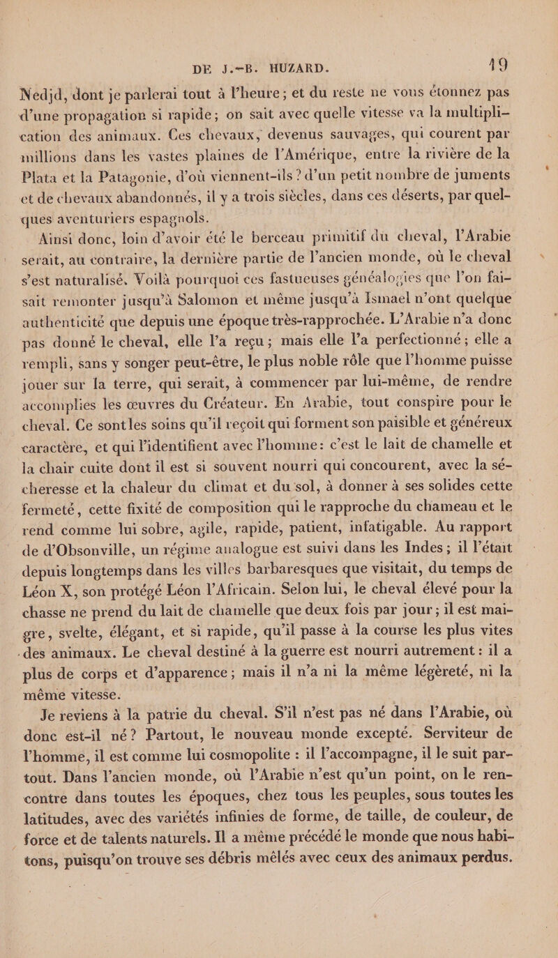 Nedjd, dont je parlerai tout à l’heure; et du reste ne vous étonnez pas d’une propagation si rapide; on sait avec quelle vitesse va la multipli¬ cation des animaux. Ces chevaux, devenus sauvages, qui courent par millions dans les vastes plaines de l’Amérique, entre la rivière de la P lata et la Patagonie, d’où viennent-ils ? d’un petit nombre de juments et de chevaux abandonnés, il y a trois siècles, dans ces déserts, par quel¬ ques aventuriers espagnols. Ainsi donc, loin d’avoir été le berceau primitif du cheval, 1 Arabie serait, au contraire, la dernière partie de l’ancien monde, où le cheval s’est naturalisé» Voilà pourquoi ces fastueuses généalogies que l’on fai¬ sait remonter jusqu’à Salomon et même jusqu’à Isinael n’ont quelque authenticité que depuis une époque très-rapprochée. L’Arabie n’a donc pas donné le cheval, elle l’a reçu ; mais elle l’a perfectionné ; elle a rempli, sans y songer peut-être, le plus noble rôle que l’homme puisse jouer sur la terre, qui serait, à commencer par lui-même, de rendre accomplies les œuvres du Créateur. En Arabie, tout conspire pour le cheval. Ce sontles soins qu’il reçoit qui forment son paisible et généreux caractère, et qui l’identifient avec l’homme: c’est le lait de chamelle et la chair cuite dont il est si souvent nourri qui concourent, avec la sé¬ cheresse et la chaleur du climat et du sol, à donner à ses solides cette fermeté, cette fixité de composition qui le rapproche du chameau et le rend comme lui sobre, agile, rapide, patient, infatigable. Au rapport de d’Obsonville, un régime analogue est suivi dans les Indes ; il l’était depuis longtemps dans les villes barbaresques que visitait, du temps de Léon X, son protégé Léon l’Africain. Selon lui, le cheval élevé pour la chasse ne prend du lait de chamelle que deux fois par jour; il est mai¬ gre, svelte, élégant, et si rapide, qu’il passe à la course les plus vites des animaux. Le cheval destiné à la guerre est nourri autrement : il a plus de corps et d’apparence ; mais il n’a ni la même légèreté, ni la même vitesse. Je reviens à la patrie du cheval. S’il n’est pas né dans l’Arabie, où donc est-il né? Partout, le nouveau monde excepté. Serviteur de l’homme, il est comme lui cosmopolite : il l’accompagne, il le suit par¬ tout. Dans l’ancien monde, où l’Arabie n’est qu’un point, on le ren¬ contre dans toutes les époques, chez tous les peuples, sous toutes les latitudes, avec des variétés infinies de forme, de taille, de couleur, de force et de talents naturels. Il a même précédé le monde que nous habi¬ tons, puisqu’on trouve ses débris mêlés avec ceux des animaux perdus.