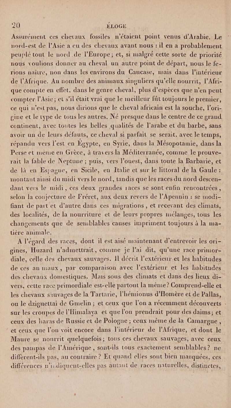Assurément ces -chevaux fossiles n’étaient point venus d’Arabie. Le nord-est de l’Asie a eu des chevaux avant nous : il en a probablement peuplé tout le nord de l’Europe; et, si malgré cette sorte de priorité nous voulions donner au cheval un autre point de départ, nous le fe¬ rions naître, non dans les environs du Caucase, mais dans l’intérieur de l’Afrique. Au nombre des animaux singuliers qu’elle nourrit, l’Afri¬ que compte en effet, dans le genre cheval, plus d’espèces que n’en peut compter l’Asie; et s’il était vrai que le meilleur fût toujours le premier, ce qui n’est pas, nous dirions que le cheval africain est la souche, l’ori¬ gine et le type de tous les autres. Né presque dans le centre de ce grand continent, avec toutes les belles qualités de l’arabe et du barbe, sans avoir un de leurs défauts, ce cheval si parfait se serait, avec le temps, répandu vers l’est en Egypte, en Syrie, dans la Mésopotamie, dans la Perse et même en Grèce, à travers la Méditerranée, comme le prouve¬ rait la fable de Neptune ; puis, vers l’ouest, dans toute la Barbarie, et de là en Espagne, en Sicile, en Italie et sur le littoral de la Gaule : montant ainsi du midi vers le nord, tandis que les races du nord descen¬ dant vers le midi, ces deux grandes laces se sont enfin rencontrées, selon la conjecture de Fréret, aux deux revers de l’Apennin : se modi¬ fiant de part et d’autre dans ces migrations , et recevant des climats, des localités, de la nourriture et de leurs propres mélanges, tous les changements que de semblables causes impriment toujours à la ma¬ tière animale. A l’égard des races, dont il est aisé maintenant d’entrevoir les ori¬ gines, Huzard n’admettrait, comme je l’ai dit, qu’une race primor¬ diale, celle des chevaux sauvages. 11 décrit l’extérieur et les habitudes de ces an maux , par comparaison avec l’extérieur et les habitudes des chevaux domestiques. Mais sous des climats et dans des lieux di¬ vers, cette race primordiale est-elle partout la même? Comprend-elle et les chevaux sauvages de la Tartarie, l’hémionus d’Homère et de Pallas, ou le dziguettai de Gmelin ; et ceux que l’on a récemment découverts sur les croupes de i’Himalaya et que l’on prendrait pour des daims; et ceux des haras de Russie et de Pologne ; ceux même de la Camargue , et ceux que l’on voit encore dans l’intérieur de l’Afrique, et dont le Maure se nourrit quelquefois; tous ces chevaux sauvages, avec ceux des pampas de l’Amérique, sont-ils tous exactement semblables? ne diffèrent-ils pas, au contraire? Et quand elles sont bien marquées, ces différences n’indiqucnl-elles pas aulanl de races naturelles, distinctes.