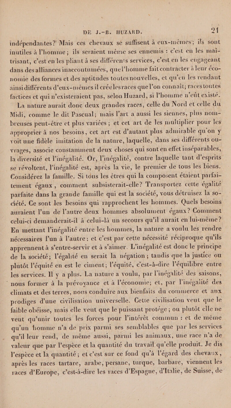 indépendantes?' Mais ces chevaux se suffisent à eux-mêmes’; ils sont inutiles à l’homine ; ils seraient même ses ennemis : c’est en les maî¬ trisant, c’est en les pliant a ses différents services, c’est en les engageant dans des alliances inaccoutumées, quel’homme fait contracter a leur éco¬ nomie des formes et des aptitudes toutes nouvelles, et qu’en les rendant ainsi différents d’eux-mêmes il creeles races quel’on connaît; races toutes factices et qui n’existeraient pas, selon Huzard, si l’homme n eût existé. La nature aurait donc deux grandes races, celle du Nord et celle du Midi, comme le dit Pascual; mais l’art a aussi les siennes, plus nom¬ breuses peut-être et plus variées ; et cet art de les multiplier pour les approprier à nos besoins, cet art est d’autant plus admirable qu on y voit une fidèle imitation de la nature, laquelle, dans ses différents ou¬ vrages, associe constamment deux choses qui sont en effet inséparables, la diversité et l’inégalité. Or, l’inégalité, contre laquelle tant d’esprits se révoltent, l’inégalité est, après la vie, le premier de tous les biens. Considérez la famille. Si tous les êtres qui la composent étaient parfai¬ tement égaux , comment subsisterait-elle? Transportez cette égalité parfaite dans la grande famille qui est la société, vous détruisez la so¬ ciété. Ce sont les besoins qui rapprochent les hommes. Quels besoins auraient l’un de l’autre deux hommes absolument égaux? Comment celui-ci demanderait-il à eeïui-là un secours qu’il aurait en lui-même? En mettant l’inégalité entre les hommes, la nature a voulu les rendre nécessaires l’un à l’autre ; et c’est par cette nécessité réciproque qu’ils apprennent à s’entre-servir et à s’aimer, L’inégalité est donc le principe de la société; l’égalité en serait la négation; tandis que la justice ou plutôt l’équité en est le ciment; l’équité, c’est-à-dire l’équilibre entre les services. Il y a plus. La nature a voulu, par l’inégalité des saisons, nous former à la prévoyance et à l’économie; et, par l'inégalité des climats et des terres, nous conduire aux bienfaits du commerce et aux prodiges d’une civilisation universelle. Cette civilisation veut que le faible obéisse, mais elle veut que le puissant protège ; ou plutôt elle ne veut qu’unir toutes les forces pour l’intérêt commun : et de même qu’un homme n’a de prix parmi ses semblables que par les services qu’il leur rend, de même aussi, parmi les animaux, une race n’a de valeur que par l’espèce et la quantité du travail qu’elle produit. Je dis l’espèce et la quantité ; et c’est sur ce fond qu’à l’égard des chevaux , après les races tartare, arabe, persane, turque, barbare, viennent les races d’Europe, c’est-à-dire les races d’Espagne, d’Italie, de Suisse, de