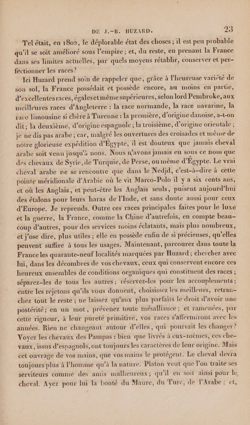 t Tel était, en 1802, le déplorable état des choses; il est peu probable qu’il se soit amélioré sous l’empire; et, du reste, en prenant la France dans ses limites actuelles, par quels moyens rétablir, consei\ei et pei — féetionner les races? Ici Huzard prend soin de rappeler que, grâce à l’heureuse variété de son sol, la France possédait et possède encore, au moins en partie, d’excellentes races, égales et meme supérieures, selon lord Pembroke, aux meilleures races d’Angleterre : la race normande, la race navarine, la race limousine si chère à Turenne : la première, d’origine danoise, a-t-on dit; la deuxième, d’origine espagnole ; la troisième, d’origine orientale ; je 11e dis pas arabe ; car, malgré les ouvertures des croisades et même de notre glorieuse expédition d’Égypte, il est douteux que jamais cheval arabe soit venu jusqu’à nous. INous n’avons jamais eu sous ce nom que des chevaux de Syrie, de Turquie, de Perse, oumême d’Egypte. Le vrai cheval arabe ne se rencontre que dans le Nedjd, c est-à-dire à cette pointe méridionale d’Arabie où le vit Marco-Polo il y a six cents ans, et où les Anglais, et peut-être les Anglais seuls, puisent aujourd’hui des étalons pour leurs haras de l’Inde, et sans doute aussi pour ceux d’Europe. Je reprends. Outre ces races principales faites pour le luxe et la guerre, la France, comme la Chine d autrefois, en compte beau¬ coup d’autres, pour des services moins éclatants, mais plus nombreux, et j’ose dire, plus utiles ; elle en possède enfin de si précieuses, qu’elles peuvent suffire à tous les usages. Maintenant, parcourez dans toute la France les quarante-neuf localités marquées par Huzard; cherchez avec lui, dans les décombres de vos chevaux, ceux qui conservent encore ces heureux ensembles de conditions organiques cpii constituent des races ; séparez-les de tous les autres; réservez-les pour les accouplements; entre les rejetons qu’ils vous donnent, choisissez les meilleurs, retran¬ chez tout le reste ; ne laissez qu’aux plus parfaits le droit d’avoir une postérité; en un mot, prévenez toute mésalliance; et ramenées, par cette rigueur, à leur purete primitive, vos races sâilermiront avec les années. Rien ne changeant autour déliés, qui pourrait les changer: Voyez les chevaux des Pampas : bien que livres à eux-mêmes, ces che¬ vaux, issus d’espagnols, ont toujours les caractères de leur origine. Mais cet ouvrage de vos mains, que vos mains le protègent. Le cheval devra toujours plus à l’homme qu’à la nature. Platon veut que l’on traite ses serviteurs comme des amis malheureux; qu’il en soit ainsi pour le cheval. Ayez pour lui la bonté du Maure, du Turc, de l’Arabe ; et,
