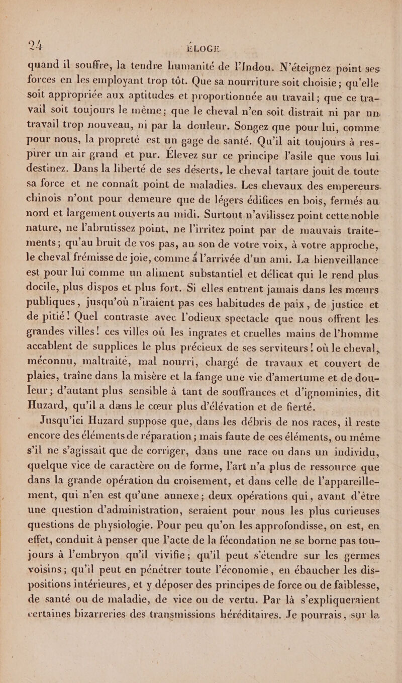 quanti il souffre, la tendre humanité de hindou. N’éteignez point se&amp; forces en les employant trop tôt. Que sa nourriture soit choisie; quelle soit appropriée aux aptitudes et proportionnée au travail ; que ce tra¬ vail soit toujours le même; que le cheval n’en soit distrait ni par un tiavail trop nouveau, ni par la douleur. Songez que pour lui, comme pour nous, la propreté est un gage de santé. Qu’il ait toujours à res¬ pirer un air grand et pur. Élevez sur ce principe l’asile que vous lui destinez. Dans la liberté de ses déserts, le cheval tartare jouit de toute sa force et ne connaît point de maladies. Les chevaux des empereurs chinois n ont pour demeure que de légers édifices en bois, fermés au nord et largement ouverts au midi. Surtout n’avilissez point cette noble nature, ne 1 abrutissez point, ne l’irritez point par de mauvais traite¬ ments ; qu’au bruit de vos pas, au son de votre voix, à votre approche, le cheval frémisse de joie, comme a l’arrivée d’un ami. La bienveillance est pour lui comme un aliment substantiel et délicat qui le rend plus docile, plus dispos et plus fort. Si elles entrent jamais dans les mœurs publiques, jusqu’où n’iraient pas ces habitudes de paix , de justice et de pitié ! Quel contraste avec 1 odieux spectacle que nous offrent les grandes villes! ces villes où les ingrates et cruelles mains de l’homme accablent de supplices le plus précieux de ses serviteurs 1 où le cheval* méconnu, maltraité, mal nourri, chargé de travaux et couvert de plaies, traîne dans la misère et la fange une vie d’amertume et de dou¬ leur; d’autant plus sensible à tant de souffrances et d’ignominies, dit Huzard, qu’il a dans le cœur plus d’élévation et de fierté. Jusqu’ici Huzard suppose que, dans les débris de nos races, il reste encore des éléments de réparation ; mais faute de ces éléments, ou même s’il ne s’agissait que de corriger, dans une race ou dans un individu, quelque vice de caractère ou de forme, l’art n’a plus de ressource que dans la grande opération du croisement, et dans celle de l’appareille- ment, qui n’en est qu’une annexe ; deux opérations qui, avant d’être une question d’administration, seraient pour nous les plus curieuses questions de physiologie. Pour peu qu’on les approfondisse, on est, en effet, conduit à penser que l’acte de la fécondation ne se borne pas tou¬ jours à l’embryon qu’il vivifie ; qu’il peut s’étendre sur les germes voisins ; qu’il peut en pénétrer toute l’économie, en ébaucher les dis¬ positions intérieures, et y déposer des principes de force ou de faiblesse, de santé ou de maladie, de vice ou de vertu. Par là s’expliqueraient: certaines bizarreries des transmissions héréditaires. Je pourrais, sur la