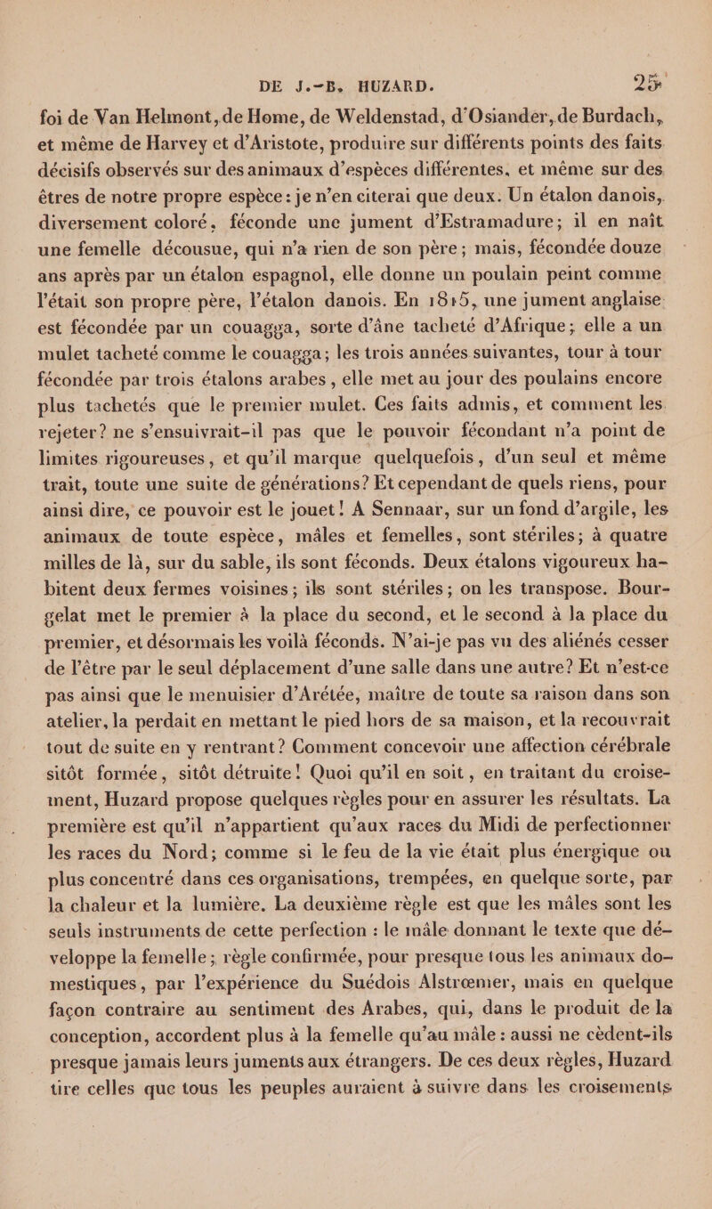 foi de Yan Helmont, de Home, de Weldenstad, d’Osiander, de Burdach, et même de Harvey et d’Aristote, produire sur différents points des faits décisifs observés sur des animaux d’espèces différentes, et même sur des êtres de notre propre espèce: je n’en citerai que deux. Un étalon danois, diversement coloré, féconde une jument d’Estramadure; il en naît une femelle décousue, qui n’a rien de son père ; mais, fécondée douze ans après par un étalon espagnol, elle donne un poulain peint comme l’était son propre père, l’étalon danois. En i8i 5, une jument anglaise est fécondée par un couagga, sorte d’âne tacheté d’Afrique j elle a un mulet tacheté comme le couagga; les trois années suivantes, tour à tour fécondée par trois étalons arabes , elle met au jour des poulains encore plus tachetés que le premier mulet. Ces faits admis, et comment les rejeter? ne s’ensuivrait-il pas que le pouvoir fécondant n’a point de limites rigoureuses, et qu’il marque quelquefois , d’un seul et même trait, toute une suite de générations? Et cependant de quels riens, pour ainsi dire, ce pouvoir est le jouet ! A Sennaar, sur un fond d’argile, les animaux de toute espèce, mâles et femelles, sont stériles ; à quatre milles de là, sur du sable, ils sont féconds. Deux étalons vigoureux ha¬ bitent deux fermes voisines ; ils sont stériles ; on les transpose. Bour- gelat met le premier à la place du second, et le second à la place du premier, et désormais les voilà féconds. N’ai-je pas vu des aliénés cesser de l’être par le seul déplacement d’une salle dans une autre? Et n’est-ce pas ainsi que le menuisier d’Arétée, maître de toute sa raison dans son atelier, la perdait en mettant le pied hors de sa maison, et la recouvrait tout de suite en y rentrant? Comment concevoir une affection cérébrale sitôt formée, sitôt détruite! Quoi qu’il en soit, en traitant du croise¬ ment, Huzard propose quelques règles pour en assurer les résultats. La première est qu’il n’appartient qu’aux races du Midi de perfectionner les races du Nord ; comme si le feu de la vie était plus énergique ou plus concentré dans ces organisations, trempées, en quelque sorte, par la chaleur et la lumière. La deuxième règle est que les mâles sont les seuls instruments de cette perfection : le mâle donnant le texte que dé¬ veloppe la femelle; règle confirmée, pour presque tous les animaux do¬ mestiques , par l’expérience du Suédois Alstrœmer, mais en quelque façon contraire au sentiment des Arabes, qui, dans le produit de la conception, accordent plus à la femelle qu’au mâle : aussi ne cèdent-ils presque jamais leurs juments aux étrangers. De ces deux règles, Huzard tire celles que tous les peuples auraient à suivre dans les croisements-