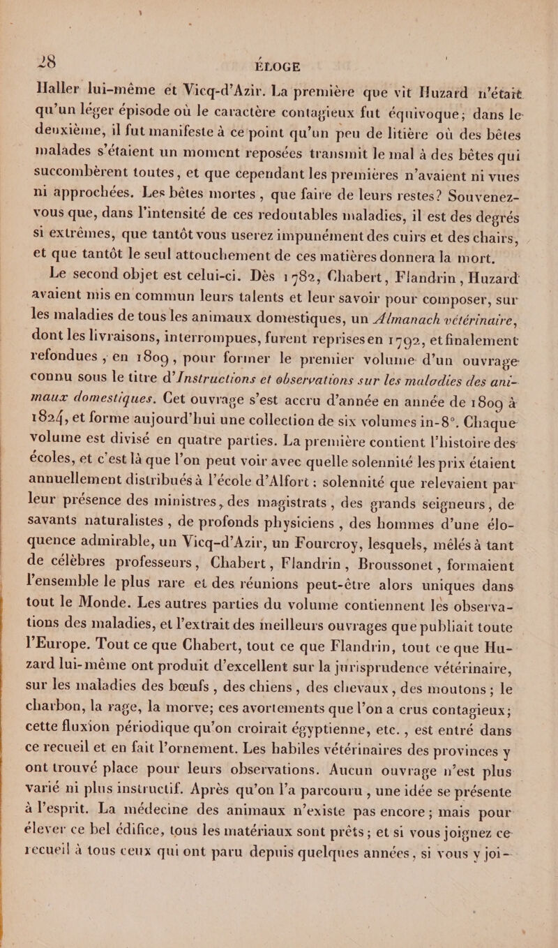 Haller lui-même et Vicq-d’Azir. La première que vit Huzard notait qu’un léger épisode où le caractère contagieux fut équivoque; dans le deuxième, il fut manifeste à ce point qu’un peu de litière où des bêtes malades s’étaient un moment reposées transmit le mal à des bêtes qui succombeient toutes, et que cependant les premières n’avaient ni vues ni appiochees. Les betes mortes , que faire de leurs restes? Souvenez- vous que, dans l’intensité de ces redoutables maladies, il est des degrés si extrêmes, que tantôt vous userez impunément des cuirs et des chairs, et que tantôt le seul attouchement de ces matières donnera la mort. Le second objet est celui-ci. Dès 1782, Chabert, Fiandrin , Huzard avaient mis en commun leurs talents et leur savoir pour composer, sur les maladies de tous les animaux domestiques, un yllmanach vétérinaire, dont les livraisons, interrompues, furent reprises en 1792, et finalement refondues , en 1809, pour former le premier volume d’un ouvrage- connu sous le titre d'instructions et observations sur les maladies clés ani¬ maux domestiques. Cet ouvrage s’est accru d’année en année de 1809 à 1824, et forme aujourd’hui une collection de six volumes in-8°. Chaque volume est divise en quatre parties. La première contient l'histoire des ecoles, et c est la que 1 011 peut voir avec quelle solennité les prix étaient annuellement distribues a 1 ecole d’Alfort ; solennité que relevaient par leur presence des ministres, des magistrats, des grands seigneurs, de savants naturalistes , de profonds physiciens , des hommes d’une élo¬ quence admirable, un Vicq-d’Azir, un Fourcroy, lesquels, mêlés à tant de célèbres professeurs, Chabert, Fiandrin, Broussonet, formaient 1 ensemble le plus rare et des réunions peut-être alors uniques dans tout le Monde. Les autres parties du volume contiennent les observa¬ tions des maladies, et l’extrait des meilleurs ouvrages que publiait toute l’Europe. Tout ce que Chabert, tout ce que Fiandrin, tout ce que Hu- zard lui-même ont produit d’excellent sur la jurisprudence vétérinaire, sur les maladies des bœufs , des chiens , des chevaux , des moutons ; le charbon, la rage, la morve; ces avortements que l’on a crus contagieux; cette fluxion périodique qu’on croirait égyptienne, etc., est entré dans ce recueil et en fait l’ornement. Les habiles vétérinaires des provinces y ont trouvé place pour leurs observations. Aucun ouvrage n’est plus varié ni plus instructif. Après qu’on l’a parcouru , une idée se présente à l’esprit. La médecine des animaux n’existe pas encore ; mais pour élever ce bel édifice, tous les matériaux sont prêts ; et si vous joignez ce recueil à tous ceux qui ont paru depuis quelques années, si vous y joi —