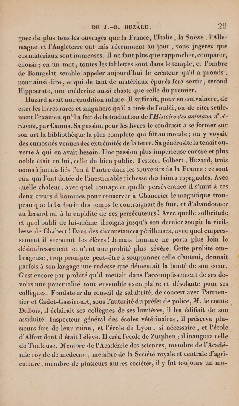 gnez (le plus tous les ouvrages que la France, l’Italie, la Suisse , l’Alle¬ magne et l’Angleterre ont mis récemment au jour, vous jugerez que ces matériaux sont immenses. Il ne faut plus que rapprocher, comparer, choisir ; en un mot, toutes les tablettes sont dans le temple, et l’ombre de Bourgelat semble appeler aujourd’hui le créateur qu’il a promis , pour ainsi dire , et qui de tant de matériaux épurés fera sortir, second Hippocrate, une médecine aussi chaste que celle du premier. Huzarcl avait une érudition infinie. Il suffirait, pour en convaincre, de citer les livres rares et singuliers qu’il a tirés de l’oubli, ou de citer seule¬ ment l’examen qu’il a fait de la traduction de Y Histoire des animaux d’A- ristote, par Camus. Sa passion pour les livres le conduisit à se former sur son art la bibliothèque la plus complète qui fut au monde ; on y voyait des curiosités venues des extrémités de la terre. Sa générosité la tenait ou¬ verte à qui en avait besoin. Une passion plus impérieuse encore et plus noble était en lui, celle du bien public. Tessier, Gilbert, Huzard, trois noms à jamais liés l’un à l’autre dans les souvenirs de la France : ce sont eux qui l’ont dotée de l’inestimable richesse des laines espagnoles. Avec quelle chaleur, avec quel courage et quelle persévérance il s’unit à ces deux cœurs d’hommes pour conserver à Chanorier le magnifique trou¬ peau que la barbarie des temps le contraignait de luir, et d’abandonner au hasard ou à la cupidité de ses persécuteurs! Avec quelle sollicitude et quel oubli de lui-même il soigna jusqu’à son dernier soupir la vieil¬ lesse de Chabert ! Dans des circonstances périlleuses, avec quel empres¬ sement il secourut les élèves ! Jamais homme ne porta plus loin le désintéressement et n’eut une probité plus sévère. Cette probité om¬ brageuse , trop prompte peut-être à soupçonner celle d'autrui, donnait parfois à son langage une rudesse que démentait la bonté de son cœur. C’est encore par probité qu’il mettait dans l’accomplissement de ses de¬ voirs une ponctualité tout ensemble exemplaire et désolante pour ses collègues. Fondateur du conseil de salubrité, de concert avec Parmen¬ tier et Cadet-Gassicourt, sous l’autorité du préfet de police, M. le comte Dubois, il éclairait ses collègues de ses lumières, il les édifiait de son assiduité. Inspecteur général des écoles vétérinaires, il préserva plu¬ sieurs fois de leur ruine, et l’école de Lyon, si nécessaire , et l’école d’Aîfort dont il était l’élève. Il créa l’école de Zutphen ; il inaugura celle de Toulouse. Membre de l’Académie des sciences, membre de l’Acadé¬ mie royale de médecine, membre de la Société royale et centrale d’agri¬ culture, membre de plusieurs autres sociétés, il y fut toujours un mo-