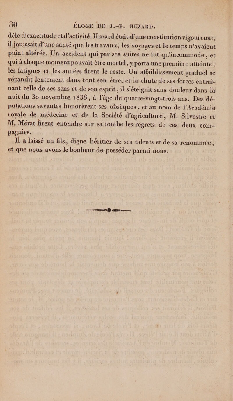 ELOGE DE J.-B. IIUZARD. dèle d'exactitude etd’activité. Huzard était d’une constitution vigoureuse; il jouissait d’une santé que les travaux, les voyages et le temps n’avaient point altérée. Un accident qui par ses suites ne fut qu’incommode, et qui à chaque moment pouvait être mortel, y porta une première atteinte ; les fatigues et les années firent le reste. Un affaiblissement graduel se répandit lentement dans tout son être, et la chute de ses forces entraî¬ nant celle de ses sens et de son esprit, il s éteignit sans douleur dans la nuit du 3o novembre i838 , à l’âge de quatre-vingt-trois ans. Des dé¬ putations savantes honorèrent ses obsèques , et au nom de l’Académie royale de medecine et de la Société d’agriculture, M. Silvestre et M. Mérat firent entendre sur sa tombe les regrets de ces deux com¬ pagnies. Il a laissé un fils, digne héritier de ses talents et de sa renommée, et que nous avons le bonheur de posséder parmi nous.