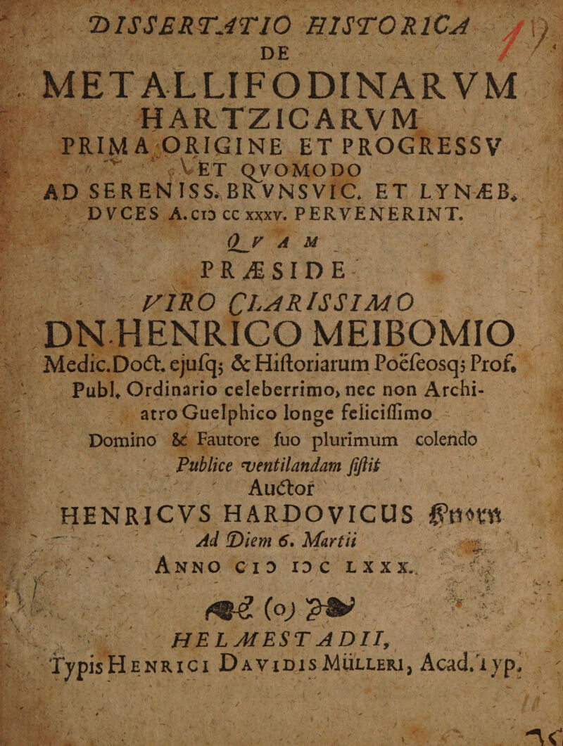 DISSERTATIO HISTORICA DE 7 I HARTZIC ARVM ^ PRIM A ORIGINE ET PROGRESSV v VfeT OVOMODO AD SERENISS*BRVNSVia ET LYNiEB* DVCES A.cioccxxxv. PERVENERINT. - 0_F A M P R M S I D E HIRO CLARISSIMO DN HENRICO MEIBOMIO Medie. Dodh ejufq; &amp; Hiftoriarum Poefeosqj Prof, Pubh Ordinario celeberrimo» nec non Archi¬ atro Guelphico longe feliciffimo, r . Domino St Fautore fuo plurimum colendo Publice 'ventilandam fifiit . Auftor HENRICVS HARDOVICUS $mm ~ . Ad Diem 6. Martii , ~ - V' Anno cio id c uxi. : /i tv 'c':' •0 %;r.9RHH HELJIEST ADII,