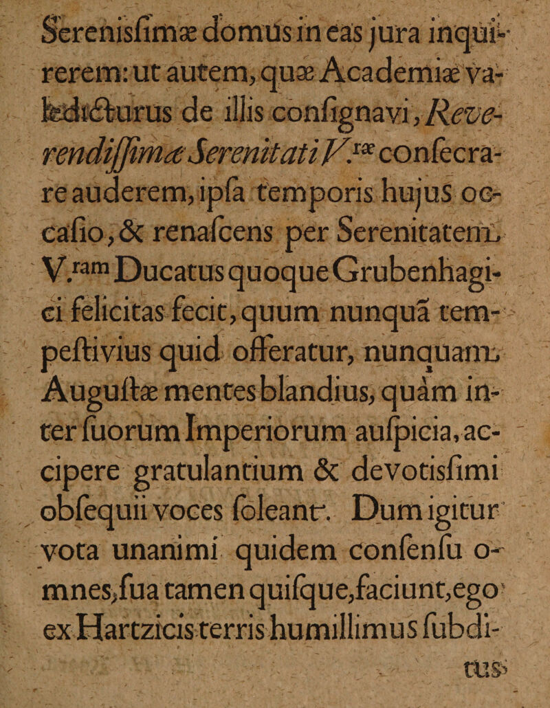 • * in eas jura inqui¬ rerem: ut autem, quae Academiae va- peftivius quid offeratur, nunquairu an- ac¬ cipere gratulandum &amp; devotisfimi obfequii voces (bleanr. Du m igi tu r vota unanimi quidem confenfu o- mnes,fua tamen quifque,faciunt,ego ex Hartzicis terris humillimus fubdi-
