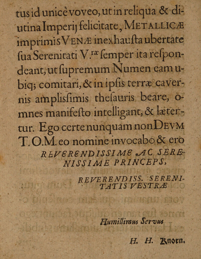 ' / ■ t • tus id unice voveo, ut in reliqua &amp; di- utinalmperi) felicitate, Metallicae im fua Serenitati V.r* femper ita refpon- deant, ut fupremum Numen eam u- biqj comitari, &amp; in ipfis terrae caver¬ nis amplisfimis theiauris beare, o- A ( j. 4 -i mnes manifefto intelligant, 6t tur. Ego certe nunquam nonDEVM T.OMeo nomine in vocabo &amp; ero RhNSRSNDISSIMS *AC SERE¬ NISSIME PRINCEPS, reverendiss. serene TATIS VESTRjE V 1* T* . V-V 'Nj i y i- * Humillimus Servus H, H. &gt; -C /