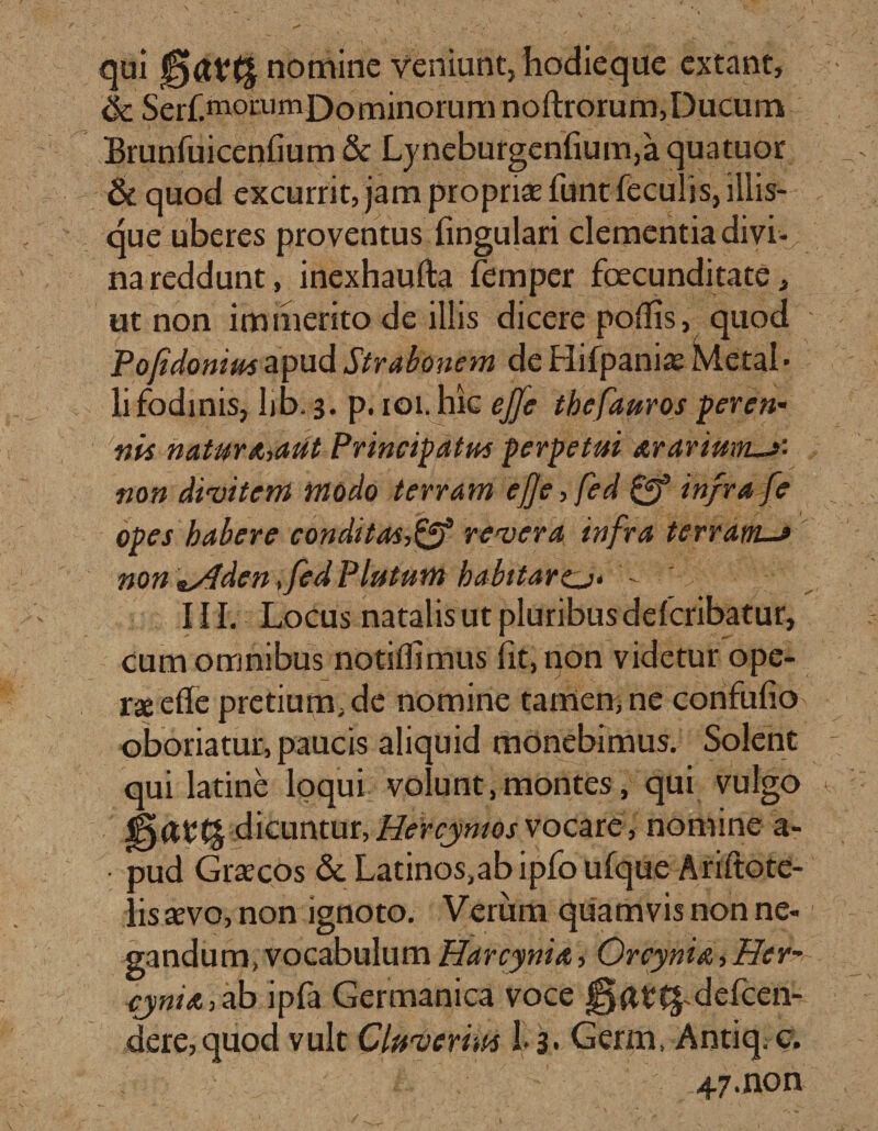 qui nomine veniunt, hodie que extant, &amp; Serf.momm])ominorum noftrorum, Ducum Brunfuicenfium &amp; Lynebufgenfium,a quatuor &amp; quod excurrit, jam propriae funt feculis, iliis¬ que uberes proventus lingulari clementia divi-; na reddunt, inexhaufta femper fecunditate, ut non immerito de illis dicere poflis, quod Pojidonius apud Strabonem de Hifpaniae Metal¬ li fodinis, lib. 3. p. 101. hk ejfe thefauros peren- nis natur Miit Principatus perpetui arariunus- non divitem modo terram efje, fed infra fe opes habere conditas,&amp; revera infra terram.-» non &amp;s4den, fed Plutum babitarcj* ' III. Locus natalis ut pluribus ddcribatur, cum omnibus notiflimus fit, non videtur ope¬ rae ede pretium, de nomine tamen, ne confufio oboriatur, paucis aliquid monebimus. Solent qui latine loqui volunt,montes, qui vulgo jga*:(£ dicuntur,Hercjymosvocare, nomine a- pud Graecos &amp; Latinos,ab ipfo ufque Ariitote- lis aevo, non ignoto. Verum quamvis non ne¬ gandum, vocabulum Harcynia, Orcynia, Her~ cjnia, ab ipfa Germanica voce |jfe(£-defcen- dere,quod vult Cluverim 1&gt;3- Germ, Antiq. c; 47.non