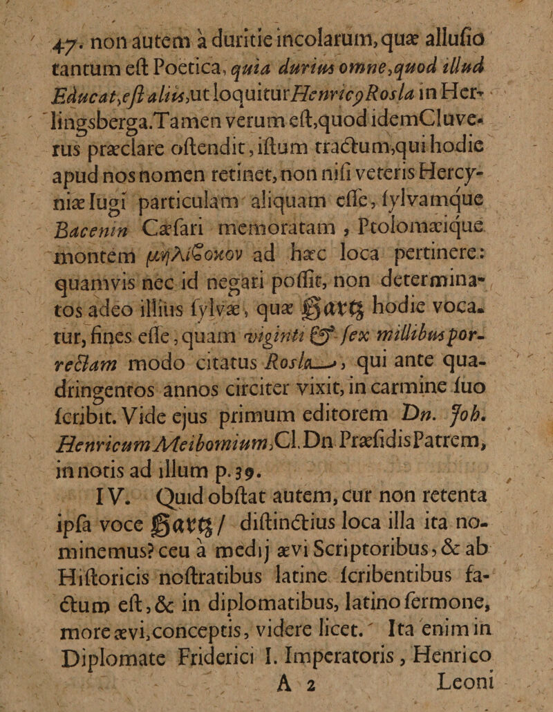 47- non auteni a duritie incolarum, qua? allufio tantum eft Poetica, quia durius omne,quod illud Educat,efialiis,utloQukmHenncpRoslamHct;-* ■ lingsberga.Tamen verum eft,quod idemCluve- rus praeclare oftendit, iftiim tra&amp;um,qui hodie apud nos nomen retinet, non nifi veteris Hercy¬ nia Iugi particulam aliquam cfte, lylvamque Bacenm Caefari memoratam , Ptolomafiqus montem (AVjA&amp;oxov ad nate loca pertinere: quamvis nec id negari poflit, non determina-, tos adeo illius lylvse, quat hodie voca, tur, fines efle, quam 'vigintt &amp; fex millibuspor- re&amp;am modo citatus Rosia—&gt; &gt; qui ante qua¬ dringentos annos circiter vixit, in carmine luo Icribit. Vide ejus primum editorem T)n. Job. RenncumA/leibomium^dXy^ PraefidisPatrem, innotis ad illum p. 39. IV. Quid obftat autem, cur non retenta ipfa voce / diftin&amp;ius loca illa ita no¬ minemus? ceu a medij aevi Scriptoribus ,&amp; ab Hiftoricis noftratibus latine fcribentibus fa- (fturo eft, &amp; in diplomatibus, latino Termone, morexvi,conceptis, videre licet.' Ita enim in Diplomate Friderici I. Imperatoris, Henricq T A 2 Leoni