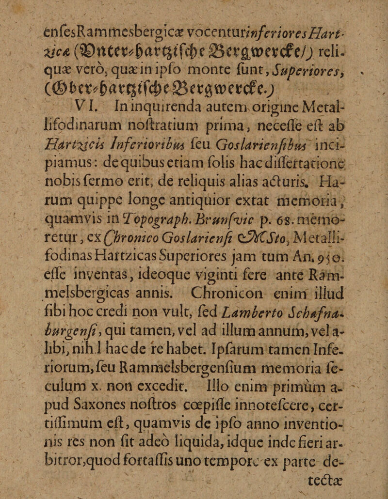 enfesRammesbergica; voccntminferioresHart- ticA reli. quas vero, quarinipfo monte funt,Superiores, (#be : VI. In inquirenda autem origine Metal¬ li fodi narum noftratium prima, neceffe e fi: ab Hartujcis Inferioribm feu Goslarienfibm inci¬ piamus: de quibus etiam folis hacdifiertacione nobisfermo erit, de reliquis alias aduris. Ha¬ rum quippe longe antiquior extat memoria, quamvis in iropogyaph. Brunfvic p. 6s. memo¬ retur, ex Qbrontco Goslarienji ClyVCJVo, Metalli- fodinas Hattzicas Superiores jam tum An, 9 50. elfe inventas, ideoque viginti fere anteRam- melsbergicas annis. Chronicon enim illud fibi hoc credi non vult, led Lamberto Scbofna. hurgcnji, qui tamen, vel ad illum annum, vel a- libi,nihl haede 'rehabet. Ipfarum tamen Infe¬ riorum, leu Rammelsbergenfium memoria fo¬ culum x. non excedit. Illo enim primum a- pud Saxones noftros coepifle innotefoere, cer- tiifimum cft, quamvis de ipfo anno inventio¬ nis rCs non fit adeo liquida, idque indefieriar- bitror,quodfortaffisunotemporc ex parte de- ■ - - - - •; . ■/ teda?