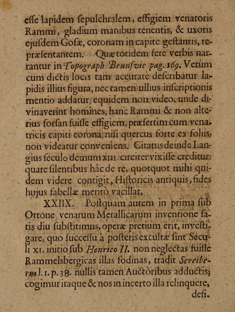 efTelapidem fepulchralem, effigiem venatoris Rammi, gladium manibus tenentis, &amp; uxoris ejufdem Gofae, corona m in capite geftantis, re- prae lentantem. Qua totidem &gt; * % . rantur in 'Topograph ‘Brunfvic pag. tcfp. Verum cum diCtis locis tam accurate deferibatur lar pidis illius figura, nec tamen ullius inferiptionis mentio addatur, equidem non video, unde di¬ vinaverint homines, hanc Rammi &amp;c non alte¬ rius forfan fuifle effigiem, praefertim cum vena¬ tricis capiti corona; nifi quercus forte ex foliis, - non videatur conveniens. Citatus deinde Lan- gius feculo demum xui. circiter vixiffe creditur: quare filentibus hac de re, quotquot mihi qui¬ dem videre contigit, Hiftoricis antiquis,fides hujus fabellae merito vacillat, XXIIX. Poftquam autem in prima fub Ottone venarum Metallicarum inventione fa¬ tis diu fubftitim.us, operae pretium erit, invefti- gare, quo fucceffii a polleris exculta fint Secu- li xt. initio fub HenncoII. non neglectas fuiffe Rammelsbergicas illas fodinas, tradit Scrctbe- rm l np*3&amp; nullis tamen Auctoribus adduCtisj cogimur itaque nos in incerto ilia relinquere, defi.