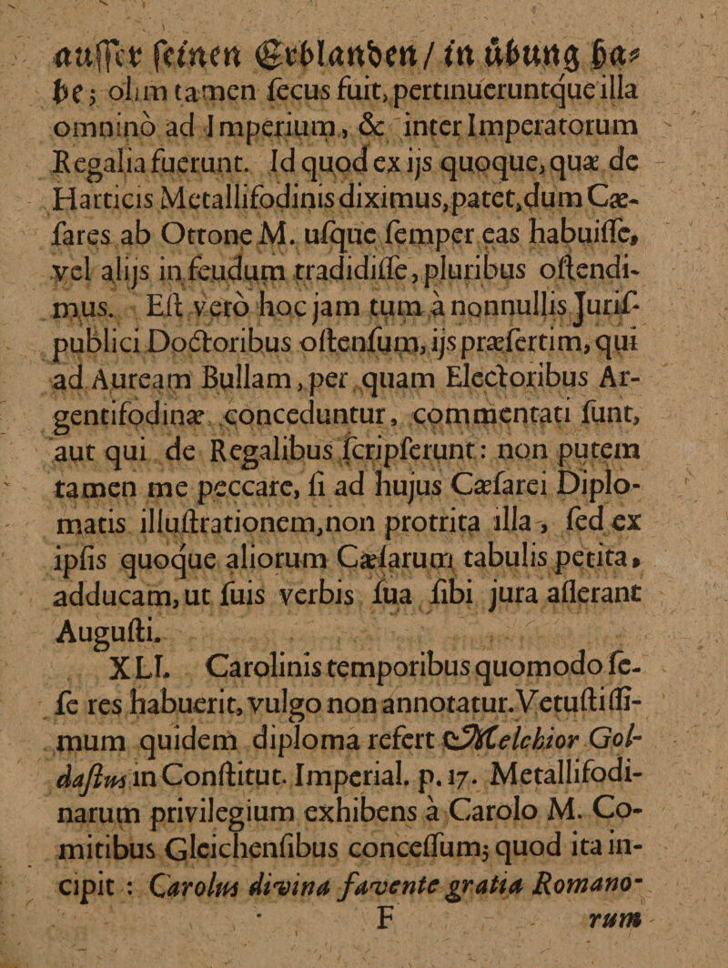 ttuffct fetius tit u6urt0 he yoiim tamen fecus fuit, pertinueruntqueilla omnino ad Imperium , &amp; inter Imperatorum Regalia fuerunt. Id quod ex ijs quoque, quae de Harticis Metallifodinis diximus,patet,dum Cae¬ lares ab Ottone M. ufique lemper eas habuiffe, yt\ alijs in feuduna tradidilTe, pluribus oftendi- naus. Eli vero hoc jam tum a nonnullis Jurif- publici Dodtoribus ollenfum,ijspr£efertim,qui ad Auream Bullam,per quam Elecloribus Ar¬ gentifodina? conceduntur, commentati funt, aut qui de Regalibus fcripferunt: non putem tamen me peccare, fi ad hujus Cadarei Diplo¬ matis ilIuftrationem,non protrita illa-, fed ex ipfis quoque aliorum Cadarum tabulis petita» adducam, ut fuis verbis lua libi jura aflerant Augufti. XLI* Carolinis temporibus quomodo fc- fe res habuerit, vulgo non annotatur. Vetufti (fi¬ mum quidem diploma refert Q^fytelckior Gol- daftm in Conllitut. Imperial. p.17. Metallifodi- narum privilegium exhibens a Carolo M. Co¬ mitibus Glcichenfibus concelfumj quod ita in¬ cipit : Carolta divina favente gratia Romano- . F rum