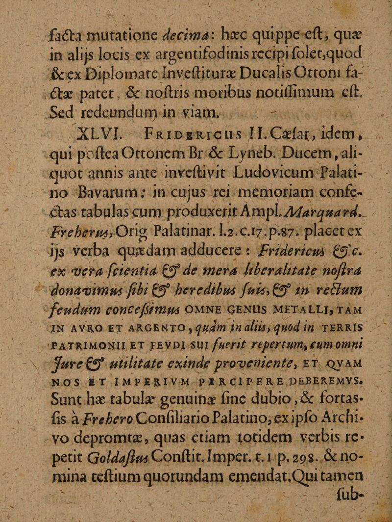 fa&lt;5fci mutatione decima: haec quippe eft, quae in alijs locis ex argentifodinis recipi folet,quod &amp;cx Diplomate Inveftiturae Ducalis Ottoni fa- patet, &amp; noftris moribus notiflimum eft. Sed redeundum in viam. XLVI. Fridsricus II.Caelat, idem, qui poftea Ottonem Br &amp; Lyneb. Ducem, ali¬ quot annis ante inveftivit Ludovicum Palati¬ no Bavarum: in cujus rei memoriam confe¬ ras tabulas cum produxeritAmpl.A4arquard.- Frehemt, Orig Palatinar. I.2.C.17.P.87. placet ex ijs verba quaedam adducere i Fridencm &amp;c. ex vera fcientia de mera liber alitate nojlra donavimm (ibi Qf heredibu* fuit-, Qf m replum feudum concejsimm omne genus metalli,tam IN AVRO ET ARGENTO , qildm t&gt;l Clltliy qitod in TERRIS patrimonii et fevdi sui fuerit repertum, tum omni jfuref*f utilitate exinde proveniente, et qvam NOS *T IMPERIVM PIRC1PF. RE DEBEREMVS. Sunt hae tabulae genuina? fine dubio,&amp; fortas- fis a Fr^eroConfiliario Palatino, ex ipfo Archi» vo depromtae, quas etiam totidem verbis re¬ petit Goldafitts Conftit. Imper. 1.1 p. 298. &amp; no¬ mina tcftium quorundam emendat.Qui tamen ' fub-