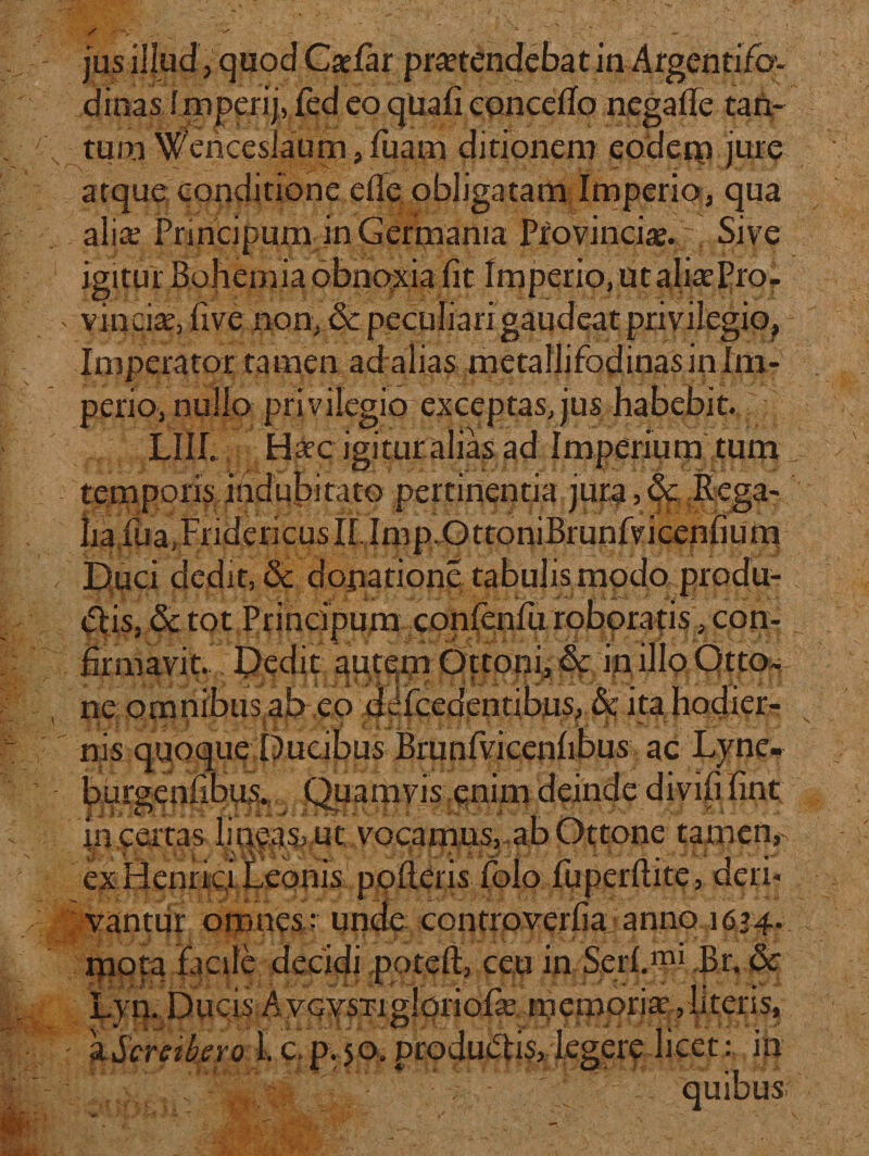 jus illud j quod Csefar protendebat in Argentifo¬ dinas imperij, fed eo qua (i concedo negade rati¬ tum Wenceslaum,fuam ditionem eodem jure atque conditione ede obligatam Imperio, qua alio Principum in Germania Pro vincio. . Sive igitur Bohemia obnoxia fit Imperio, ut alioPro- * vincio, live non, &amp; peculiari gaudeat privilegio. Imperator tamen ad alias metallifodinas in Im¬ perio, nullo privilegio exceptas,jus habebit. LII1. Hoc igitur alias ad Imperium tum temporis indubitato pertinentia jura, &amp; Rega¬ lia fuaiFridericusIi.Imp.OttoniBrunfvicenfium Duci dedit, 8c dopatione. tabulis modo produ¬ cis, Sc tot Principum confenfu roboratis, con¬ firmavit. Dedit autem Ottoni, &amp; in illo QtjtOft ne omnibus ab eo ddfcedentibns,■&amp;: ita hodiei^ nis quoque Ducibus Brunfvicenfibus ac Lyne- burgenfibus. Quamvis enim deinde divifi fint in certas lineas&gt; ut vocamus, ab Ottone tamen, ex Henric.i Leonis poderis folo fu perdite, deri¬ vantur omnes; unde controverfia anno 1624. mota facile decidi poteft, ceu in Serf.mi Br. &amp; I.. Jia. *• - # •. - -, Lyn. Ducis AvcvsTiglpriofo memorio ,literis, a.Scnike.ro 1. c.p. 50, productis, legere licet: in : : .: ; ; - 7 . quibus