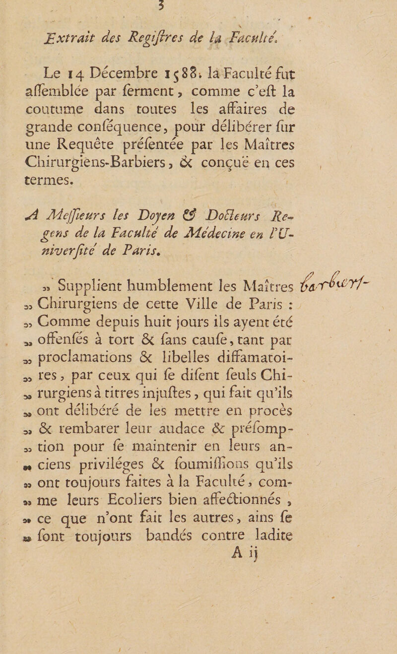 5 Extrait des Regijires de îa Faculté, Le 14 Décembre 15 8S; la Faculté fut aflemblce par ferment, comme c’eft la coutume dans toutes les affaires de grande conféquence, pour délibérer fur une Requête prélèntée par les Maîtres Chirurgiens-Barbiers 3 ck conçue en ces , termes. I A Mejfieurs les Doyen ^ Doüeurs Re^ gens de la Faculté de jMédecine en éU- niverjïté de Paris» « Supplient humblement les Maîtres 33 Chirurgiens de cette Ville de Paris : 3, Comme depuis huit jours ils ayent été offenfes à tort ôc fans caufè, tant pat 33 proclamations ôc libelles diffamatoi- 33 tes 5 par ceux qui fè difent feuls Chi- 33 rurgiens à titres injuftes, qui fait qu’ils 33 ont délibéré de les mettre en procès 3, 6c tembarer leur audace &amp; préfomp- 33 don pour fè maintenir en leurs an- M ciens privilèges 6c fbumiffions qu’ils 93 ont toujours faites à la Faculté, com¬ as me leurs Ecoliers bien affeébionnés , 3» ce que n’ont fait les autres, ains fe m font toujours bandés contre ladite Aij s