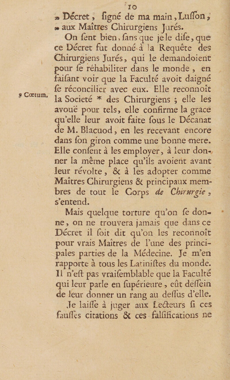 $ Cœtum, ' lO 3» Décret i figné de ma main, Lufibn ? 9» aux Maîtres Chitargiens Jurés. On {ènt bien, fans que je le dife^que ce Décret fut donné à la Requête des Chirurgiens Jurés, qui le demandoient pour fe réhabiliter dans le monde , en raifànt voir que la Faculté avoit daigné (è réconcilier avec eux. Elle reconnoît la Société ^ des Chirurgiens ; elle les avoue pour tels, elle confirme la grâce qu*elle leur avoit faite fous le Décanat de M. Blacuod, en les recevant encore dans fbn giron comme une bonne mere. Elle confènt à les employer, à leur don¬ ner la même place qu’ils avoieht avant leur révolte, 5c à les adopter comme Maîtres Chirurgiens 5c principaux mem¬ bres de tout le Corps de Chtrurgie, s’entend. Mais quelque torture qu’on fè don¬ ne, on ne trouvera jamais que dans ce Décret il (bit dit qu’on les reconnoît pour vrais Maîtres de l’une des princi¬ pales parties de la Médecine. Je m’en rapporte à tous les Latiniftes du monde. Il n’efl pas vraifèmblable que la Faculté qui leur parle en fupérieure, eût delîèiii de leur donner un rang au delTus d’elle. Je laide à juger aux Leéteurs û ces faudis citations 5c ces falfifications ne