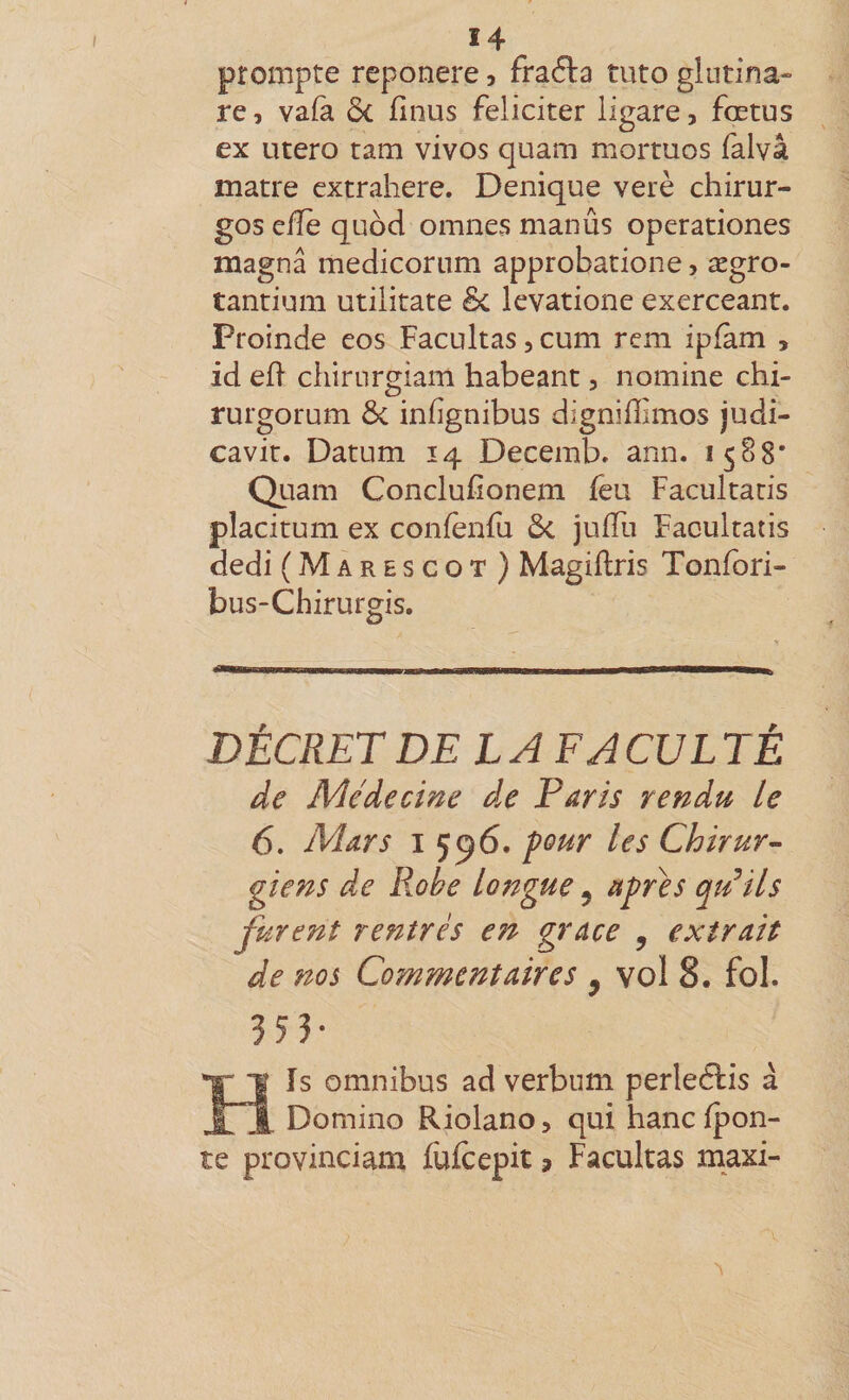 prompte reponere, fraéla tuto glutina» re, va(a ôc finus féliciter ligare, fœtus ex utero tam vives quam mortuos falvâ matre extrahere. Denique verè chirur- gos effe quod omnes manûs operationes magna medicoriim approbatione, ægro- tantium utilitate &amp; levatione exerceant. Proinde eos Facultas, cum rem ipfam , id ed chirurgiam habeant, nomine chi- rurgorum Ôc infignibus digniffimos judi- cavit. Datum 14 Decemb. ann. 1588' Quam Conclufîonem feu Facultatis placitum ex coniènfu ôc juffu Facultatis dedi (Marescot) Magiftris Tonfori- bus-Chirurgis. DÉCRET DELAFACUL TÉ de Médecine d.e Paris rendu le 6. Mars I 596. four les Chirur¬ giens de Robe longue ^ afCes qu^ils furent rentrés e7t grâce , extrait de nos Commentaires , vol 8. fol. Hïs omnibus ad verbum perleélis à Domino Riolano, qui hanc (pon¬ te provinciam fufeepit ? Facultas maxi-