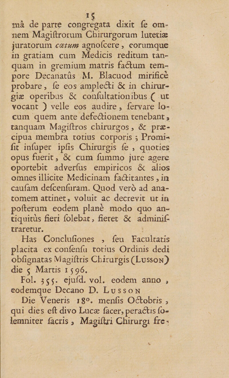 1$ lîiâ de parte congregata dixit fe om- nem Magiftrorum Ghirurgorum lutetiæ juratorum cœtum agnofcere , eorunique in gratiam cum Medicis reditum tan- quam in gremium marris faélum tem- pore Decaiiatûs M. Blacuod mirificè probare, fe eos ampleéli ôc in chirur- giæ operibas ôc confultationibus ( ut vocanc ) velle eos audire, fervare lo- cum quem ante defedionem tenebant, ranquam Magiftros chirurgos, &amp; prac- cipua membra totius corporis ; Promi-* fit infuper ipfîs Chirurgis fe , quotics opus fuerit, ôc cum fummo jure agere oportebit adverfus empiricos ôc alios omnes illicite Medicinam fadtitantes, iiî caufàm defcenfùram. Quod verô ad ana- comem attinet, voluit ac decrevit ut in pofterum eodem plané modo quo an¬ tiquités fieri fblebat, fîerec ôc adminif traretur. Has Conclufîones , feu Facultatis placita ex confènfu totius Ordinis dedi obfîgnatas Magiftris Chirurgis (Lusson) die 5 Marris 15 96. Fol. 355. ejufd. vol. eodem anno , eodemque Decano D. Lu s s on Die Veneris 18°. menfis Oélobris s qui die s eftdivoLucæ fàcerjperaétisfb- lemniter fâcris, Magiflri Chirurgi frc