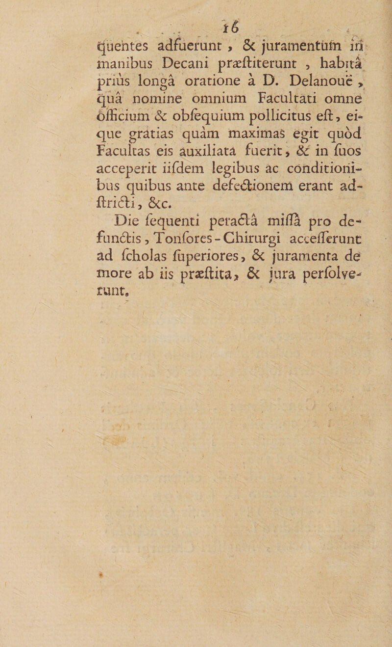 c[uehtes adfuerunt, ôc juramentüm iû manibus Decani præftiterunt , habita priùs longâ oratione à D. Delanouc , quâ nomine omnium Facultati omne ôfficium âc obfèquium pollicitus eft, ei* que grâtias quàm maximaS égit quod Facultas eis auxiliata fuerit &gt; èc in fuos acceperit iifdem legibus ac cônditiorii- bus quibus ante defed;ionem erant ad- Ôcc. Die fequenti peraélâ mifîa pro de- funâris, Tonfores - Chirurgi acceiTerunc ad fcholas fùperiores, Sc juramenta de more ab iis præftita, ôc jura perfblve- runt.