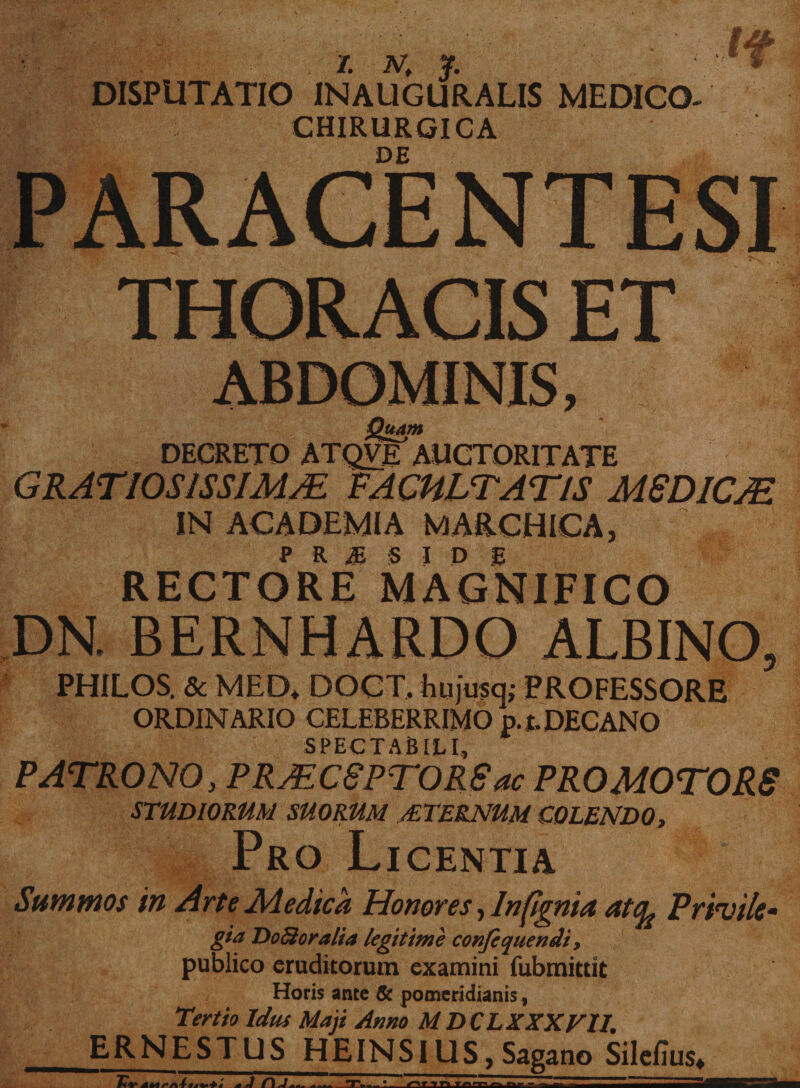 DISPUTATIO INAUGURALIS MEDICO- CHIRURGICA DE PARACENTESI THORACIS ET Quam DECRETO ATQVE AUCTORITATE GRATIOSISSIMA. FACULTATIS MSDICJE IN ACADEMIA MARCHICA, RECTORI? MAGNIFICO DN. BERNHARDO ALBINO, PHILOS. &amp; MED* DOCT, hujusq; PROFESSORE ORDINARIO CELEBERRIMO p.t. DECANO SPECTABILI, PATRONO, PRJEC8PTORS ac PRO MOTORS STUDIORUM SUORUM /ETERNUM COLENDO, Pro Licentia Summos in Arte Medica Honores, Infignia atq^ Privi/e* gia Do&amp;oralia legitime confiquendi, publico eruditorum examini fubmittit Horis ante &amp; pomeridianis, Tertio Id tu Maji Armo MDCLXXXVI1. ERNESTUS HEINSlUS, Sagano Silefius*