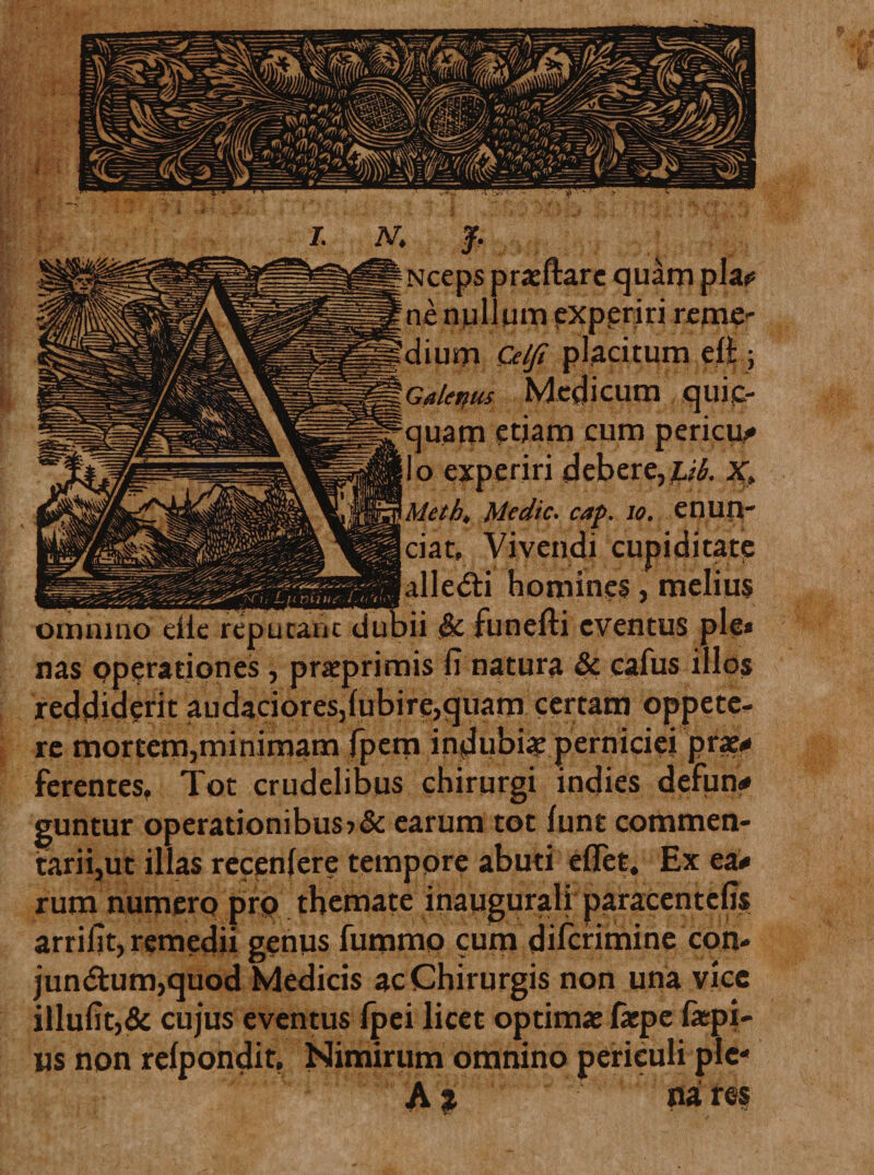 Nceps praeftare quam pia? ne nui um experiri reme¬ dium Celji placitum eli; Galenus Medicum quic- quam etiam cum pericu? Io experiri debere,^. X, Mcth&lt; Me dic* cap. Jo. enun- ciat. Vivendi cupiditate alle&amp;i homines, melius omnino die reputant dubii $c funefti eventus ple» nas operationes, praprimis fi natura &amp; cafus illos reddiderit audaciores,lubire,quam certam oppete¬ re mortem,minimam fpem indubiae perniciei prae? ferentes. Tot crudelibus chirurgi indies defun? guntur operationibus ?&amp; earum tot funt commen¬ tarii,ut illas recenlere tempore abuti efiet. Ex ea? rum numero pro themate inaugurali paracentefis arrifit, remedii genus fummo cum diferimine con- jun&lt;Stum,quod Medicis ac Chirurgis non una vice illufit,&amp; cujus eventus fpei licet optimae fiepe fiepi- us non relpondit, Nimirum omnino periculi ple- A $ na res