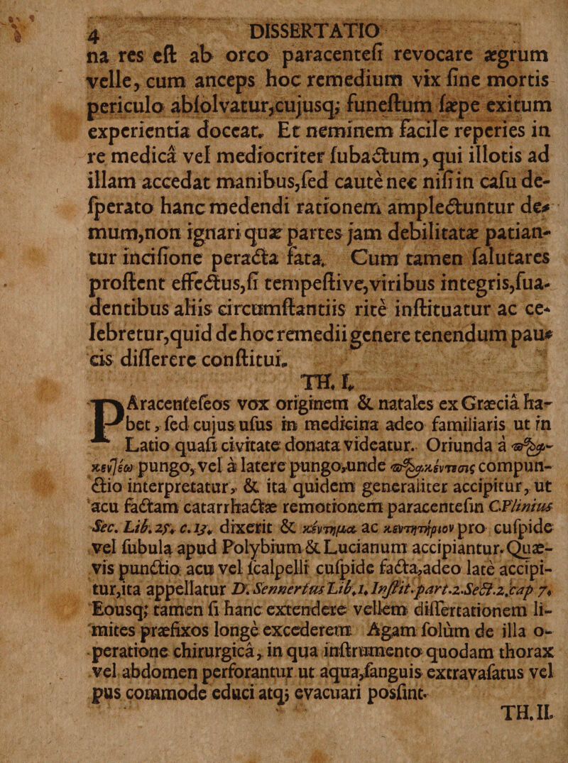 na res eft ab orco paracenrefi revocare aegrum velle, cum anceps hoc remedium vix Une mortis periculo ablolvatur,cujusq; funeflum faepe exitum experientia doceat. Et neminem facile reperies in re medica vel mediocriter fubaitum, ejui illotis ad illam accedat manibus,fed caute nec nifrin cafu de- fperato hanc medendi rationem ampledtuntur de* mum,non ignari qua? partes jam debilitatae patian¬ tur incifione perada fata. Cum tamen falutares proflent efferus,fi tempeftive,viribus integris,fua- dentibus aliis circtimflantiis rite inftituatur ac ce¬ lebretur,quid de hoc remedii genere tenendum pau* cis diflerere conftitui. TH. L PAracentefeos vox originem &amp; natales ex Grascia ha¬ bet , fed cujus ufus in medicina adeo familiaris ut rn Latio quali civitate donata videatur. Oriunda a srfep- xetfeu pungo, vel a latere pungoiunde compun- £tio interpretatur, &amp; ita quidem generaliter accipitur, ut acu fadtam catarrhadte remotionem paracentefin CFlinim Sec. Lib. 2f, c.ij. dixerit &amp; xivtnfia- ac xempipio* pro cufpide vel fubula apud Polybium St Lucianum accipiantur. Quas¬ vis pundtio acu vel lcalpelli cufpide fadht,adeo late accipi- tur,ita appellatur D. Sennerim Lib.u Infitt^art-zSiSi.zlcap7* Eousq; tamen fi hanc extendere vellem diiTertationem li¬ mites praefixos longe excederem Agam folum de illa o- peratione chirurgica, in qua infirumento quodam thorax vel abdomen perforantur ut aqua,fanguis extravafatus vel pus commode educi atq* evacuari posfint. TH. II.