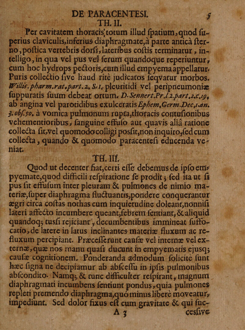 TH.II. Per cavitatem thoracis;totum illud fpatium,qttod fu- perius claviculis,infenus diaphragmate,a parte antica fter- no ,poftica vertebris dorfi, lateribus coftis terminatur, in- telligo,in qua vel pus vel ferum quandoque reperiuntur» cum hoc hydrops pedtorisjcum illud empyema appellatur. Puris colleaio five haud rite judicatos icqvatur morbos. WilHs.pharm.rat,fart.z,Siitpleuritidi vel peripneumoniae fuppuratis fuUm debeat ortum. i)-Seftnert.Pr .l.i.part^cjg, ab angina vel parotidibus exulceratis EphemtGerm.Decj.an. },eif.se, a vomica pulmonum rupta,thoracis contufionibus vehementioribus, fariguinc effit lo aut quavis alia ratione colledta fit, vel quomodo colligi posfit,non inquiro/edeum collecta, quando &amp; quomodo paracentefi educenda ve* niat. TH. Ilf, Quod ut decenter fiat,certi efie debemus de ipfoem* pyemate,quod difficili refpiratione fe prodit $ fed ita ut fii pus fit effilum inter pleuram &amp; pulmones de nimio ma¬ teriae, fuper diaphragma fludtuantis,pondere conquerantur aegri circa coftas nothas cum inquietudine doleanf,nonnifi lateri affedto incumbere queant,febrem fentiant, &amp; aliquid quandoqjtusfi rejiciant y decumbentibus immineat fuffb- catio,de latere in latus inclinantes materiae fluxum ac re¬ fluxum percipiant. Praecefierunt caufae vel internae vel cx- tern3e,quae nos manu quafi ducunt in empyematis ejusq; caufe cognitionem. Ponderanda admodum folicite funt haec figna ne decipiamur ab abfcelTu in ipfis pulmonibus abfeondito. Namq*&amp; tunc difficulter refpirant, magnum diaphragmati incumbens fentiunt pondus,quia pulmones repleti premendo diaphragma,qu6 minus libere moveatur, impediunt. Sed dolor fixus efi cum gravitate &amp;, qui fuc-