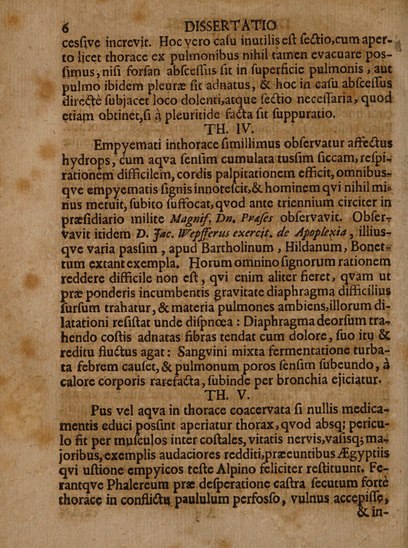 cesfive increvit. Hocverocaiu inutilis eftfe&amp;io, cum aper-» to licet thorace ex pulmonibus nihil tamen evacuare pos- fimus,nifi forfan abfceflus fit in fuperficie pulmonis&gt; aut pulmo ibidem pleurae fit adnatus, &amp; hoc in cafu abfceflus dire#e fubjacec loco dolenti,atque fe&amp;io neceflaria, quod etiam obtinet,fi a pleuritide fadta fit fuppuratio. TH. IV. Empyemati inthoracefimillimus obfervatur affe&amp;us hydrops, cum aqva fenfirn cumulata tusfim ficcam,refpi- ratiohem difficilem, cordis palpitationem efficit, omnibus* qve empyematis fignisinnotefcit,&amp; hominem qvi nihil mi* rius metuit, fubito fuffbcat,qvod ante triennium circiter in praefidiario milite Magnif, Dn* Pv&amp;fes obfervavit. Obfer? Vavit itidem Z&gt;. Jac, Wepfferus exercjt. de Apoplexia, illius? qve vafia pasfim, apud Bartholinum &gt; Hildanum, Bonet? tum extant exempla* Horum omnino fignorum rationem reddere difficile non cft, qvi enim aliter fieret, qvam ut prae ponderis incumbentis gravitate diaphragma difficilius furfum trahatur, &amp; materia pulmones ambiens,illorum di¬ latationi refiftat unde difpncea: Diaphragmadeorfum tra¬ hendo coftis adnatas fibras tendat cum dolore, fuo itu &amp; reditu fludlus agat: Sangvini mixta fermentatione turba¬ ta febrem caufet,&amp; pulmonum poros fenfim fubeundo, a calore corporis rarefadta, fubinde per bronchia ejiciatur. TH. V. Pus vel aqva in thorace coacervata fi nullis medica¬ mentis educi posfint aperiatur thorax &gt;qvod absq,f pericu¬ lo fit per myifculos inter coftales, vitatis nervis,vafisqytna~ joribus, exemplis audaciores redditi,praeeuntibus^£gyptiis qvi uftione empyicos tefte Alpino feliciter reftituunt, Fe- rantqve Phalereum prae defperatione caftra fecutum forte thorace in confli&amp;u paululum pcrfosfo, vulnus accepiffe» &amp;in-