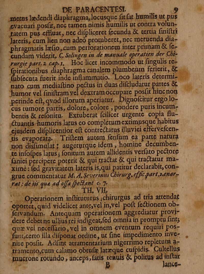 xnetus laedendi di a p h rag m a, locusque fitfat humilis ut pus; ^vacuari posfit, nec tamen nimis humilis ut contra volun¬ tatem pus effluat, nec diipliceret fecunda tertia finiit ii lateris, cum lien non adeo protuberet, nec metuenda dia?* phragmatis laefiQ,cum perforationem inter primam &amp; fc- cundam viderit* C Solingen in de mannale operatien der Chi- rurgtepart^ z cap»j. Hoc licet incommodo ut lingulis re¬ spirationibus diaphragma canalem plumbeum f&amp;rierit, fubfecuta fuerit inde inflammatio. Loco lateris determi¬ nato eum mediaftino pedus in duas difcludatur partes &amp; humor vel iiniftrgm yel dextram occupare posflt hinc non perinde cft, qvod illorum aperiaturo jDignofcitur ergo lo¬ cus tumpre partis, dolore, colore , pondere puris incurri? bentis &amp; refonitu. Extuberat fcilicet urgente copia flu¬ ctuantis humoris latus eo completum extimpsque habitus ejusdem difpUecnrior eft contrectatus illuviei eiFeryefcenp tis evaporata. Triftem autem fenfum ea parte natura non chsfimujat % a,uge.turqu$ idem, homine decumben¬ te infofoes latus, fonitum autem allidentis verfato pectore faniei percipere poterit &amp; qui tradat % qui tradatur ma¬ xime: fed gravitatem lateris is,qui patitur declarabit, con¬ grue commentatur H* A^eytrinus Chirurg&gt;efficfart#&gt;enar~ ra$; de iis qua ad offa fbe fiant c. j. ? mv&amp;. Operationem inftituturus ^chirurgus ad tria attendat oportet,quid videlicet ante,vel in,vel poft fedionem ob- fervandum. Antequam operationem aggrediatur provi¬ dere debet ne ullius rej indigeat,fed omnia in promptu fint$ quae vel neccflario,vel in omnem eventum requiri pos- funtfecrto illa difponaf prdinc, ut fine impedimento inve¬ nire posfit. Adfuit atramentarium nigerrimo repletum z- tramento,cum calanao pbtufif lataeque cufpidi?. OultpM? pmerone rotundo, anceps,fatis tenuis &amp; politus ad inflat