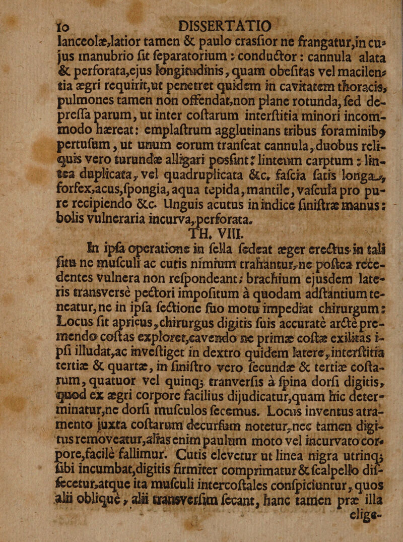 IanceoIae,latior tamen &amp; paulo crasfxor ne frangatur,in cu* jus manubrio fit feparatorium i condudor: cannula alata &amp; perforata,ejus longitudinis, quam obefitas vel macilen* tia aegri requirit,ut penetret quidem in cavitatem thoracis, pulmones tamen non oftendat,non plane rotunda, fed de¬ pretia parum, ut inter coftarum interftitia minori incom¬ modo haereat: emplaftrura agglutinans tribus foraminib? pcrtufum, ut unum eorum tranfeat cannula,duobus reli¬ quis vero turundae alligari posfint? linteum carptum; lin¬ tea duplicata, vel quadruplicata &amp;c» fafcia fatis longae, forfex:,acus,fpongia, aqua tepida, mantile, vafcula pro pu¬ re recipiendo &amp;c. Unguis acutus in indice finiftrae manus; - bolis vulneraria incurva, perforata. TH. VIII. In ipfa operatione in fella fsdeat aeger eredusin tali fitu ne mufculi ac cutis nimium trahansur,ne poftea rece¬ dentes vulnera non relpondeant; brachium ejusdem late¬ ris transverse pedori impofitum a quodam adftantium te¬ neatur,ne in ipfa fedione fixo motu impediat chirurgum : Locus fit apricus,chirurgus digitis fuis accurate arde pre¬ mendo coftas exploret^avendo ire primae coftae exilitas i- pfi illudat,ac hxveftiget in dextro quidem later®, interftitia tertiae &amp; quartae, in finiftro vero fecundae &amp; tertiae cofta¬ rum, quatuor vel quinqj tranverfis a fpina dorfi digitis, quod ex aegri corpore facilius dijudicatur,quam hic deter- minatur,ne dorfi mufculos fccemus. Locus inventus atra¬ mento juxta coftarum deeurfem notetur,rrce tamen digi¬ tus removeatur,alias en jm paulum moto vel incurvato cor» pore,facile fallimur. Cutis elevetur ut linea nigra utrinqj fibi incumbat,digitis firmiter comprimatur&amp;fcalpelfo dif- fece£ur,atque ita mufculi intercoftalcs confpiciuntur,quos alii oblique, alii ®at»verfim fccant, hanc tamen prae illa elige-