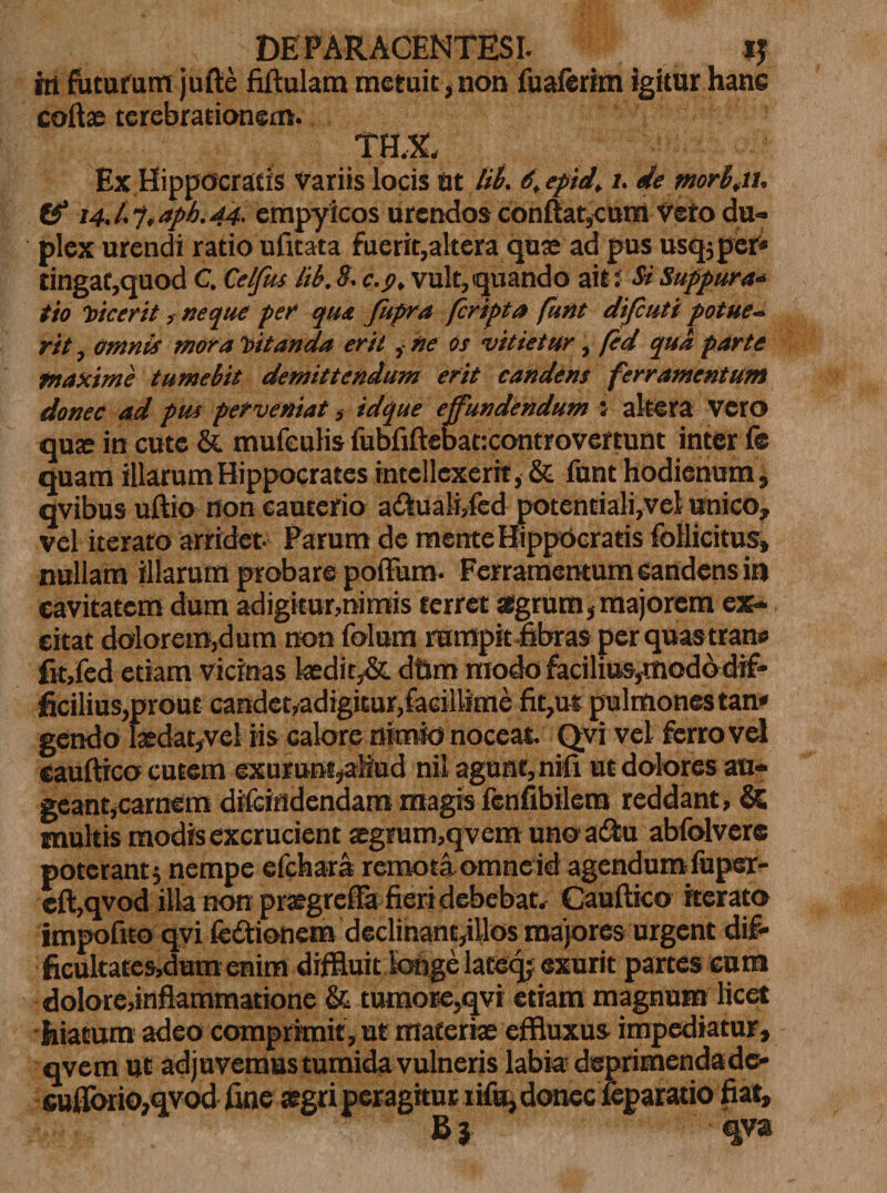 ht futurum jufte Mulam metuit, non fuaferkn igitur hanc coite terebrationem. THX Ex Hippocratis Variis locis ut lib. 6, epid\ l. de mr(fit. &amp; 14J.7, aph.44. empyicos urendos conflat,cum Vero du¬ plex urendi ratio ufitata fuerit,altera quse ad pus usq;per* tingat,quod C. Celfus lib. 8. c.y, vult, quando ait f Si Suppura* tio vicerit &gt; neque per qua fupra fcripta (unt difcuti potue- rit, omnis mora Vitanda erit ,■ ne os vitietur, fed qua parte maxime tumebit demittendum erit candens ferramentum donec ad pus perveniat, idque effundendum : altera Vero qute in cute &amp; mufculis fubfiftebat:controvertunt inter fe quam illarum Hippocrates intellexerit, &amp; fnnt hodienum, qvibus uftio non cauterio a&amp;ualMed potentiali,vel unico, vel iterato arridet Parum de mente Hippocratis follicitus, nullam illarum probare polFum- Ferramentum candens in cavitatem dum adigitur,nimis terret aegrum, majorem ex¬ citat dolorem,dum non folum rumpit fibras perquastrane fit,fed etiam vicinas tedit,&amp; dfim modo facilius,modo dif¬ ficilius,prout candet,adigitur,facillime fit,ut pulmones tan» gendo tedat,vel iis calore nimio noceat. Qvi vel ferro vel cauflico cutem exurunt^tliud nil agunt, nifi ut dolores au¬ geant,carnem difcindendam magis fenfibilem reddant, &amp; multis modis excrucient sgrum,qvem uno a&amp;u abfolvere poterant; nempe efchara remota omneid agendum lupex- cft,qvod illa non prtegreffa fieridebebat. Cauflico iterato impofito qvi fettionem declinant,illos majores urgent dif- ficukatesjdum enim diffluit longe lateq; exurit partes cum dolore,inflammatione &amp; tumore,qvi etiam magnum licet liiatum adeo comprimit,u£ materiae effluxus impediatur, qvem ut adjuvemus tumida vulneris labia- deprimenda dc- euflbrio,qvod fine aegri peragitur tifu, donec feparatio fiat, B i qva