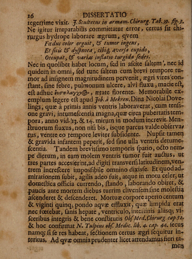 tegenime vixit. J. Sculietiu in arrnam* Chirurg, Tal.jp. Ne igitur irreparabilis committatur error, certus fit chi* 1 rprgus hydrope laborare aegrum, qverm foedus color arguit ^ (f tumor ingens? ft fiiis &amp; djjpnoea \ cibig? averfa cupido, Occupat, &amp; •varias inflatio turgida /edes. Nec in quolibet habet locum, feci in afeite faltemnec i4 quidem in omni, fed tunc faltem cum brevi tempore tu¬ mor ad infignem magnitudinem pervenit, aegri viresJcon*. ftant, fine febre, pulmonum ulcere, alvi fluxu,macieeft, eft adhuc sv(rw\ayxv@^ &gt; ©fate florente. Memorabile ex-? emplum legere eft apud Jof a Hekren. Dina Nicolai Dover lings, quae a primis annis ventris laboraverat, eum tenft- one gravi, intumefeentia magna,quae circa pubertatis tem¬ pora , anno vid. fij, 8c 14. mirum in modum increvit. Men- ftruorum fluxus,non nifi bis, isque parcus valdeobferva* tus, ventre eo tempore leviter fubfidente. Nupfit tamen gravida infantem peperit, fed fine ulla ventris detume- ^ Icentia. Tandem brevisfimo temporis fpatio, odio nem* pe dierum, in eam molem ventris tumor fuit audtus, ut tres partes acceslerint,ad digiti transverfi latitudinem,ven^ trem increftere imposfibile omnino dixisfe. Et quod ad?- mirationem fubit, agilis adeo fuit, atque in motu cpler^ut domefiica officia currendo, ftando , laborando obiret, Sc .paucis ante mortem diebus turrim clivenfem fine moleftia afeenderet &amp; defeenderet. Mortuae corpore aperto centum &amp; viginti quinq, pondo aqv^e effluxit , qua? limpida erat pec foetebat, fanis hepate , ventriculo,intemnis aliisq$ vir fceribus integris &amp; bene coniftitutis ObfMed^hirurgcaps2? &amp; hoc confirmat M Tulpius obf, Medie. lib. 4• cap* 44* iecus namqj fi fe res habeat, fedtionem certus aegri fequitur in¬ teritus» Ad qyae omnia prudenter licet attendamus fieri tar tnetl