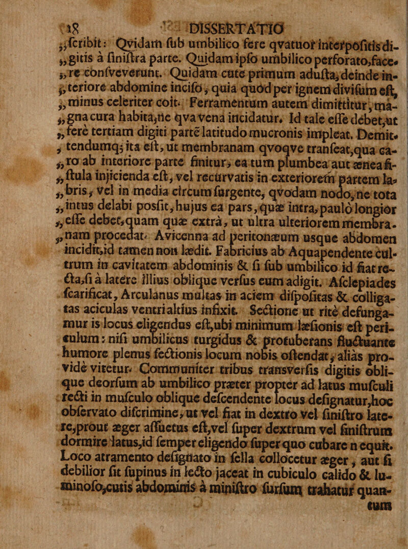 „fcribitQviJam fab umbilico fere qvatuor interpofitfsdi- git is a finiftra parte. Quidam ipfo umbilico perforato,face* s, re confveverant. Quidam cute primum adufta, deinde m- j, teriore abdomine incifo, quia quod per ignem divifum eft ,, minus celeriter coit Ferramentum autem dimittitur,ma- s,gnacura habitare qva vena incidatur. Id tale efle debet,at ,,fere tertiam digiti parte latitudo mucronis impleat. Demit, , tendumq; ita eft, ut membranam qvoqve tranfeat,qua ca- „ro ab interiore parte finitur* earum plumbea aut teneafi- „ ftula injicienda eft, vel recurvatis in exteriorem partem Ia» ,, bris, vel in media circum furgente, qvodam nodo, ne tota „intus delabi posfit,hujus ea pars,quae intra, paulo longior ,,elle debet,quam quae extra, ut ultra ulteriorem membra- ,, nam procedat- Avicenna ad peritonaeum usque abdomen incidit,id tamen non laedit. Fabricius ab Aquapendente cul¬ trum in cavitatem abdominis &amp; fi fub umbilico id fiatre- fta,fi a latere illius oblique verfus eum adigit. Afclepiades fcarificat, Arculanus multas in aciem difpofitas &amp; colliga¬ tas aciculas ventrialtius infixit Semone at rite defunga¬ mur is locus eligendus eft,ubi minimum iaefionis eft peri¬ culum tnifi umbilicus turgidus &amp; protuberans fluftuante humore plenus fedlionis locum nobis offendat, alias pro¬ vide vitetur- Communiter tribus transverfis digitis obli¬ que deorfum ab umbilico praeter propter ad latus mufculi redii in mufculo oblique defeendente locus dcfignatur^ioc oblervato difcrimine,ui vel fiat in dextro vel finiftro late¬ re,prout aeger afTuetus eft,vel fuper dextrum vel finiftrum dormire latus,id femper eligendo fuper quo cubare n equit. Loco atramento defigaato in fella collocetur ager, aut fi debilior fit fupinus in iefto jaceat in cubiculo calido &amp; lu- rainofo,cusis abdominis &amp; miniftro furfuxn trahatur quan- tum