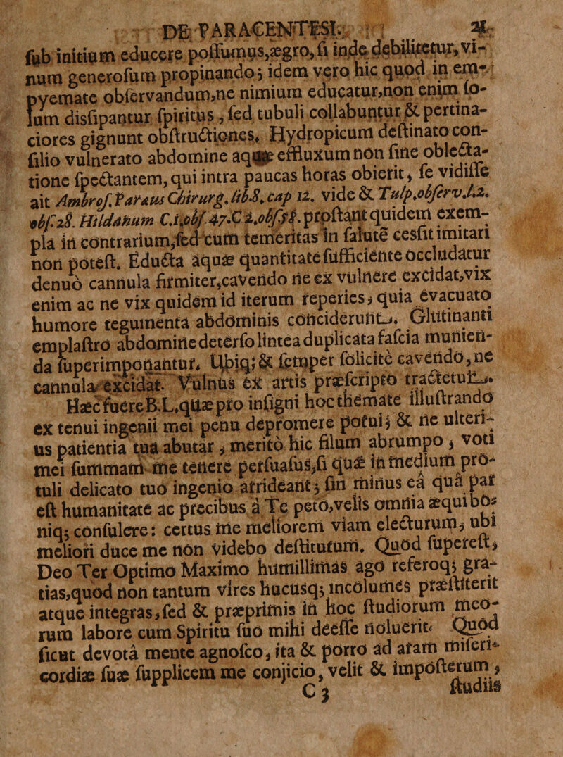 fub initium educere poliumus,;egro,fi inde debilitetur, vi¬ num generofum propinando 5 idem vero hic quod m era-.: pvemate obfervandum,ne nimium educatur,non enim lo- Ium disfipantur fpiritus, fed tubuli collabuntur &amp;. pertina- ciores gignunt obftru£tionesf Hydropicum deftinato con- filio vulnerato abdomine aq«e effluxum non fine oblcga- tionc fpcCfantem,qui intra paucas horas obierit, ie vidilie ait Ambrof. Va^Atu Chirurg. lib-8, cap 12. vide &amp; Tulp.obfirv.l.z. Md.HilddMm Cx.obfv&amp;KobffS-proflant qmdem exem¬ pla in contrarium,fed cum temeritas in falute cesfit imitari non poteft. EduCta aquae quantitate fufficiente occludatur denuo cannula firmiter,cavendo rie ex vuinereexCldat,vix enim ac ne vix quidem id iterum reperies,quia evacuato humore tegumenta abdominis conciderunt-,. Glutinanti emplaftro abdomine detfirfo lintea duplicatarafcia munien¬ da fuperimportantur, t$&gt;iql&amp; femper iblicite cavendo,ne cannula- excidat. Vulnus ex artis praefefipto tra&amp;etui^. Haec fuere B.L.qUae pro infigni hoc themate illuftrando CX tenui ingenii mei penu depromere pqfui j &amp; ne ulteri¬ us patientia tua abutar, merito hic filum abrumpo , voti mei fummam me tenere periuafus/i qu* m medium pro¬ tuli delicato tuo ingenio arrideantj fin mitius ea qua par eft humanitate ac precibus a Te petd,velis omnia aequibo» niq; confulere: certus me meliorem viam electurum, ubi meliori duce me non videbo deftitufum. Quod fuperel , Deo Ter Optimo Maximo humillimas ago referoq; gra- tias,quod non tantum vires hucusq; incolumes praeltiterit atque integras,fed &amp; prstprimis in hoc ftudiorum meo¬ rum labore cum Spiritu fuo mihi dceffe noluerit, Qppd ficut devota mente agnofeo, ita &amp; porro ad atam mileri'- cordiae fuae fupplicem me conjicio, velit &amp; impoftwum»