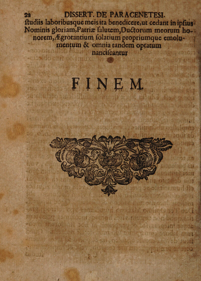 2« DISSERT. DE PARACENETESI. ftudiis laboribusque meis ita benedicere,ut cedant in ipfius Nominis gloriam,Patriae falutem,Du&lt;ftorum meorum ho-; apremj/Egrotantium folatium propriumque emolp- ;j mentum &amp; omnia tandem optatum nancifcantuj • ' FINEM,