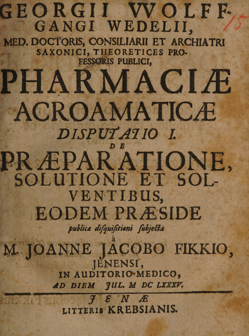 GEORGII WOLFF GANGI WEDELII, MED, DOCTORIS, CONSILIARII ET ARCHIATRI SAXONICI, THEORETICES PRO¬ FESSORIS PUBLICI, AC RO A M ATIC Ji DISPUfAlIO I. PRAEPARATIONE, SOLUTIONE ET SOL¬ VENTIBUS, EODEM PRAESIDE publica dijquijitiom Jubjeiia \ M. JOANNE JACOBO FIKKIO, ] EN EN SI, IN AUDITORIO*MEDICO, AD DIEM $UL. M DC LXXXV, J S U M litteris KREBSIANIS.