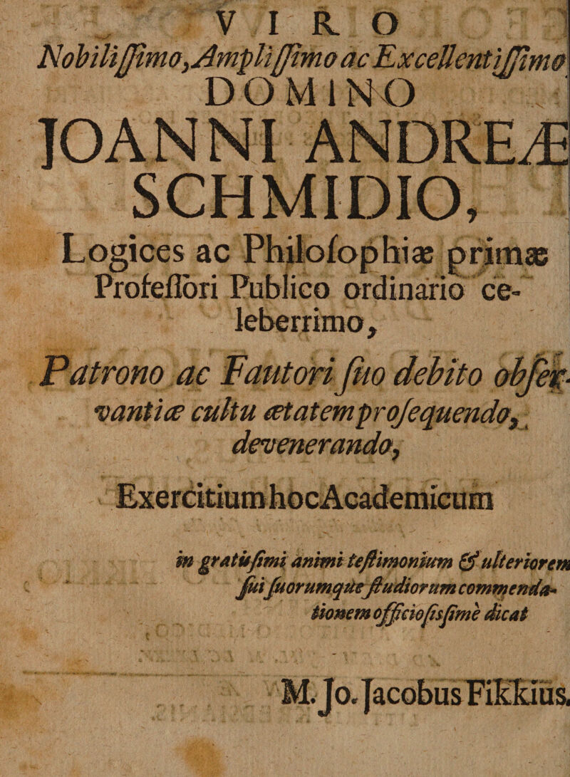 Logices ac Philofophias primas Profeflori Publico ordinario ce^ : leberrimo. Patrono ac Fautori feto debito obfet- cantice cultu cetatemprq/equendos m gratufim animi teftimonimn &amp; ulteriorem Juifuorumquejiudiorum commenda¬ tionem officiofisfime dicat M.Jo. Jacobus Fiffiiis,