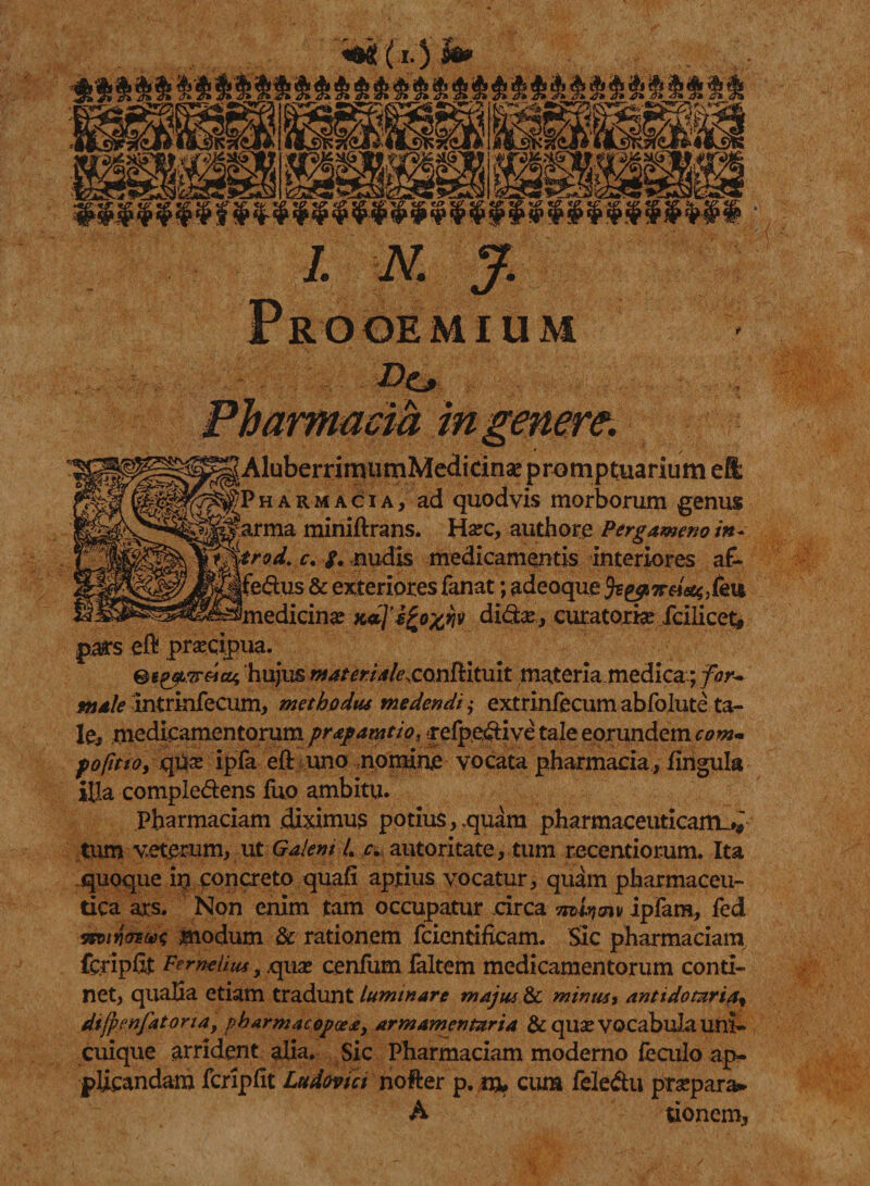 Do cia AluberrimumMedicinae promptuarium e& H A R M A c i A, ad quodvis morborum genus Sarma miniftrans. Harc, authore Pergameno in+ t%trod. c. f. nudis medicamentis interiores a£- Ifeftus & exteriores fanat; adeoque fce#ireic%,fe\M. ^medicina: dito, curatoria: Icilicet# pars efl praecipua. Bt^zreiat hujus materia/exonUltult materia medica.; for¬ male intrinfecum, methodus medendi ,• extrinfecum abfolute ta¬ le, medicamentorum pr&pamtio, -refpeftive tale eorundem com- p optio, qtix ipfa eft uno nomine vocata pharmacia, iingula illa compledens liro ambitu. Pharmaciam diximus potius,,quam pharmaceuticam^ tum veterum, ut Galenti c. autoritate, tum recentiorum. Ita quoque io concreto quafi aptius vocatur, quam pharmaceu¬ tica ars. Non enim tam occupatur circa m.wmv ipfam, fed tswyioiux; modum & rationem fcientifkam. Sic pharmaciam fcripfit Pf rnehm, quae cenfum faltem medicamentorum conti¬ net, qualia etiam tradunt luminare majus & minus, anttdomria% dijpenfatoria, pbarmacopcea, armamentaria & quae vocabula uni¬ cuique arrident alia. Sic Pharmaciam moderno feculo ap¬ plicandam fcriplit Ludovici nofter p. m, cum feledu praepara* A tionero.