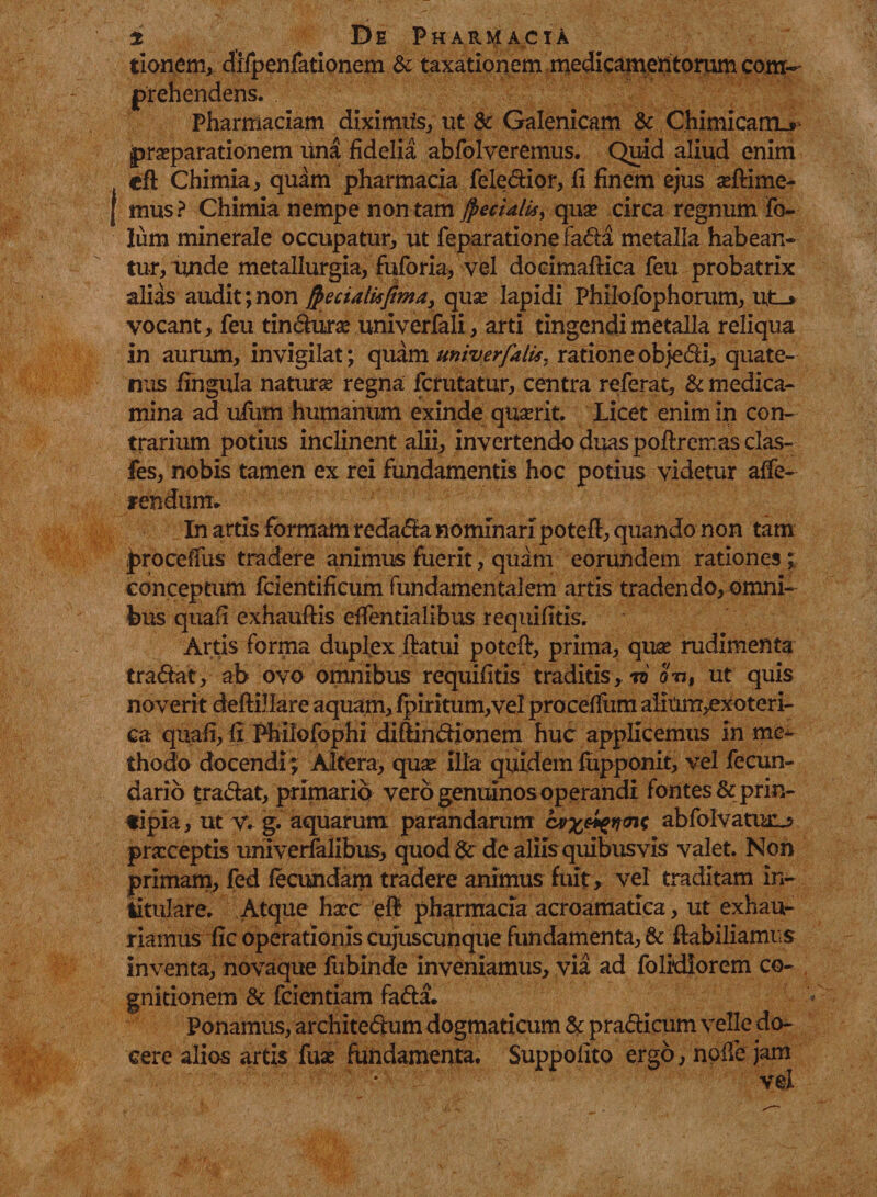 tionem, difpenfationem & taxationem medicamentorum com¬ prehendens. Pharmaciam diximiis, ut 8c Galenicam & Chimicam_» praeparationem una fidelia abfolveremus. Quid aliud enim cfl Chimia, quam pharmacia feledior, fi finem ejus aeftime- mus? Chimia nempe non tam jpecUlis, quae circa regnum fo- lum minerale occupatur, ut feparatione fada metalla habean¬ tur, unde metallurgia, fuforia, vel docimaftica feu probatrix alias audit; non frectatisjima, quae lapidi Philofophorum, ut_* vocant, feu tindurae univerfali, arti tingendi metalla reliqua in aurum, invigilat; quam univerjklis, ratione objedi, quate¬ nus fingula natur se regna fcrutatur, centra referat, & medica¬ mina ad ulum humanum exinde quaerit. Licet enim in con¬ trarium potius inclinent alii, invertendo duas poftremas clas- fes, nobis tamen ex rei fundamentis hoc potius videtur affe¬ rendum. In artis formam redama nominari potefl, quando non tam |>roceffus tradere animus fuerit, quam eorundem rationes; conceptum fcientificum fundamentalem artis tradendo, omni¬ bus quali exhauftis effentialibus requifitis. Artis forma duplex ftatui poteft, prima, quae rudimenta tradat, ab ovo omnibus requifitis traditis, td on, ut quis noverit deftillare aquam, fpiritum, vel proceffum aiiUm,exoteri- ca quafi, fi Philofophi diftindionem huc applicemus in me¬ thodo docendi; Altera, quae Illa quidem fupponit, vel fecun- dario tradat, primario vero genuinos operandi fontes & prin¬ cipia, ut v. g. aquarum parandarum abfolvamiu» praeceptis univerfalibus, quod & de aliis quibus vis valet. Non primam, fed fecundam tradere animus fuit, vel traditam in- titulare. Atque haec efj pharmacia acroamatica, ut exhau¬ riamus fic operationis cujuscunque fundamenta, & ftabiliamus inventa, novaque fubinde inveniamus, via ad folrdiorem co¬ gnitionem & fcientiam fada. Ponamus, architedum dogmaticum & pradicum velle do¬ cere alio-s artis fuae fundamenta. Suppoiito ergo, noile jam vei
