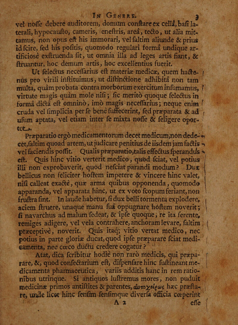 Int Genere» 3 vd nofie debere auditorem, domum conflare ex ceH3,bafi la¬ terali, hypocaufto, cameris, <eneftris, area, te&o, ut alia mit¬ tamus, non opus eft his immorari, vel faltim aliunde & prius idfcire, fed his politis, quomodo regulari forma undique ar¬ tificiose exftruenda fit, ut omnia illa ad leges artis fiant, & ftruantur, hoc demum artis, hoc excellentius fuerit. Ut fele&us necefiarius eft materia medicae, quem ha&e- f mis pro virili inftituimus, ut diftin&ione adhibita non tam multa, quam probata contra morborum exercitum infamamus, f virtute magis quam mole nifi ; fic merito quoque fele&us in forma dida eft omnino, imo magis necefiarius; neque enim f cruda vel fimplicia per fe bene fuffecerint, fed praeparata & ad ufam aptata, vel etiam inter fe mixta nofie & feligere opor- / Praeparatio ergo medicamentorum decet medicum,non dede« ♦> cet,faltim quoad artem, ut judicare penitius de iisdem jam fa&is *•» vel faciendis poflit. Qualis prasparatio,talis effe&us fperandi/s * eft. Quis hinc vitio verterit medico*, qu'od fciat, vel potius illi non exprobaverit, quod nefeiat parandi modum? Dti* bellicus non feliciter hoftem impetere & vincere hinc valet. nifi calleat exa&e, quae arma quibus opponenda, quomodo apparanda, vel apparata hinc, ut ex voto fcopum feriant, non fruftra fint. In laude habetur, fi dux belli tormenta explodere, j aciem ftruere, unaque manu fua oppugnare hoftem noverit; 1 fi navarchus ad malum fedeat, & ipfe quoque, re ita ferente, remiges adigere, vel vela contrahere, anchoram levare, faltira { pteceptive, noverit. Quis itaq; vitio vertat medico, nec potius in parte glorias ducat, quod ipfe prasparare fciat medi- f eamenta, nec ceeco du<ftu credere cogatur ? : Atat, dica feribitur hodie non raro medicis, qui praspa- r rare, &, quod confe&arium eft, difpenfare hinc fuftineant me¬ dicamenta pharmaceutica, variis additis hanc in rem ratio¬ nibus utrinque. Si antiquos luftremus mores, non puduit medicinas primos antiftites & parentes, hasc prasfta^ j re, uude licot hinc fenfim fenfimque diverfk officia coeperint