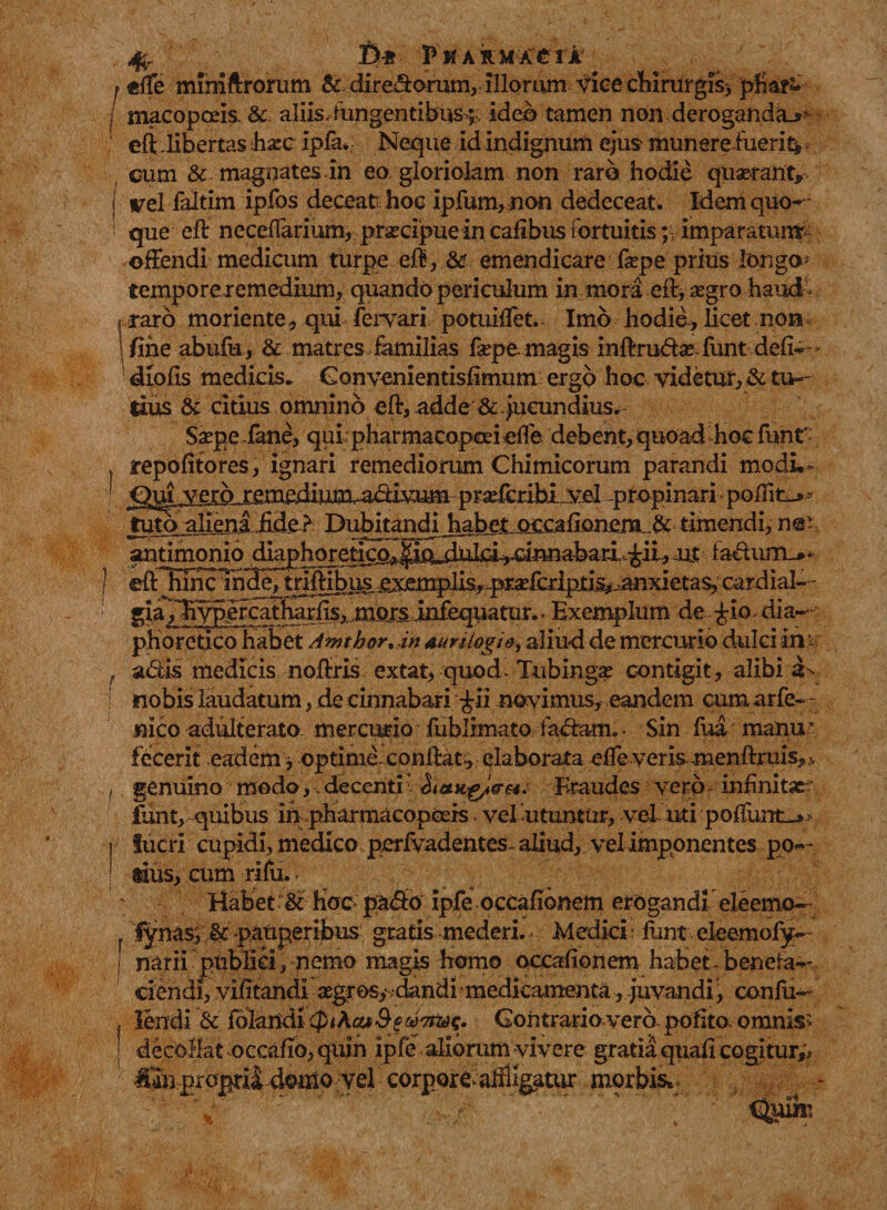 »effe mmiftrorum &amp; dire&amp;orum,illorum fice chirurgis* phar~ / macopceis &amp; aliis,fungentibus^ ideo tamen non derogandae : eft dibertas hxe ipfav Neque id indignum ejus munereiueri^ cum &amp; magnates.in eo gloriolam non raro hodie quaerant* vel faltim ipfos deceat: hoc ipfum,non dedeceat. Idem quo- i que eft neceflarium, praecipue in caflbus fortuitisp imparatum: -offendi medicum turpe eft, &amp; emendicare fape prius longo- temporeremedium, quando periculum in mora eft, aegro haud I raro moriente, qui fervari potuiffet. Imo hodie-, licet non \fihe abufu, &amp; matres, familias fape. magis inftruftae funtdefi— diofis medicis. Ganvenientisfimum ergo hoc videtur, &amp; tu¬ tius &amp; citius omnino eft, adde &amp;-jucundius. Sape fane, qui: pharmacopoei effe debent, quoad hoc funt~ repofitores, ignari remediorum Chimicorum parandi modL- antimonio diaphoretico^ ujt fa&lt;ftum_*- J eftTuncinHeJtriftibusexemplis,..pr-aEfcriptis^anxietas,cardial-- gja^li^ercatharfts,,mojsinfequatur., Exemplum de £io dia¬ phoretico habet Amthor. in auri logi &amp;, aliud de mercurio dulci in &amp; f adis medicis noffris extat, quod- Tubingas contigit, alibi nobis laudatum, de cinnabari £ii novimus, eandem cum arfe- - jqico adulterato mercurio fublimato fadam^ Sin fua manu' fecerit eadem , optime conftat* elaborata elfe veris menftruis, v , genuino modo,.decenti' Fraudes vero infinitae funt, quibus inpharmacopcErs vel utuntur, vel uti poliunt-* &gt; j lucri cupidi, medico pcrfvadentes. aliud, vel imponentes po« - ; dus, cum rifu.. Habet &amp; hoc pa&lt;So ipfe occafibnem erogandi eleemo- lynasfpauperijbus gratis mederi. - Medici - funt eteemofy- mrii publici, nemo magis homo occafionem habet - benefa¬ ciendi, vifltandi aegros, dandi medicamenta, -juvandi, confii— , lendi &amp; folandi&lt;PiAct*Se^7no^. Contrario vero polito omnis- decollat occaflo, quin ipfe aliorum vivere gratia qtiafl cogitur,'* ■ c&lt;&gt;rpor(e^ig|ittur-' morbis*.