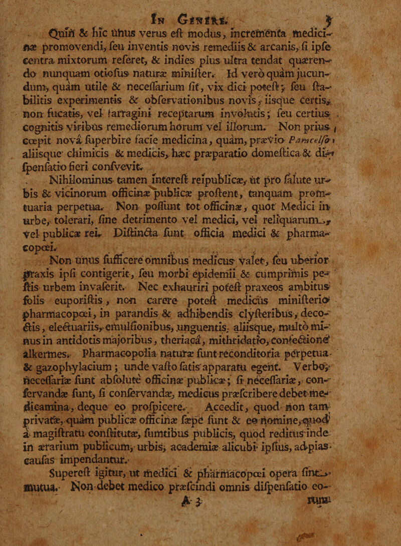 In Gfwiifeite jjf Quin &amp; hic Uhus verus efl modus, incrementa medicis *w? promovendi, feu inventis novis remediis &amp; arcanis,-fi ipfe centra mixtorum referet, &amp; indies pius ultra tendat qua?ren- do nunquam otiofus natura? minifler. Id vero quam jucun¬ dum, quam utile &amp; neceflarium fit, vix dici poteft v feu fta-* bilitis exprimentis &amp; obfervationibus novis} iisque certis* non fucatis, vel- farragini receptarum involutis; feu certius cognitis viribus remediorum horum vel illorum. Non prius | Gcepit nova fuperbire facie medicina, quam, praevio Pamcelfa* aliisque’ chimicis &amp; medicis, hac praeparatio domeftica.&amp; di^r fpenfatio fieri confvevit. Nihilominus- tamen mtereft reipublicae,- ut pro falute ur^ feis &amp; vicinorum officinae^pubiicae proflent, tanquam profti-* tuaria perpetua. Non poliunt tot officinae, quot' Medici in urbe, tolerari, fine detrimento vel medici, vel reliquarum^* vel publicae reL Diftin&amp;a funt officia medici &amp; pharma- copoeL Non unus fiifficere omnibus medicus valet, feu uberior pTaxis ipfi contigerit , feu morbi epidemii &amp; cumprimis pe¬ llis urbem invaierit. Nec exhauriri potefl praxeos ambitui fi)lis euporiflis, ncn carere potefl medicus miniflerio* pharmacopoei, in parandis &amp; adhibendis clyfleribus, deco¬ ris, ele&amp;uariis* emulfionibus, unguentis; aliisque, multo mi¬ nus in antidotis majoribus, theriaca, mithridatto, confe&amp;ione* alkermes* Pharmaeopolia natura? funt reconditoria perpetua - &amp; gazophylacium ; unde vallo fatis' apparatu egent. VerbO;* necefiaria? fiint abfolute officina? publka? ; finecefiarke, con- fervanda? funt, fi confervanda?, medicus prsefcribere debet me¬ dicamina, deque eo profpicere. Accedit, quod non tam privati, quam publica? officina? fa?pe funt &amp; eo nomine,quo$ a magiflratu confMtuta?, limitibus publicis, quod reditusinde in serarium publicum,’urbis, academia? alicubi' ipfius, adpias- caufas impendantur.' Supereft igitur, ut rftedici &amp; pharmacopoei opera fime** ^lutua.* Non-debet medico pra?fcindi omnis difpenfatio eo- /