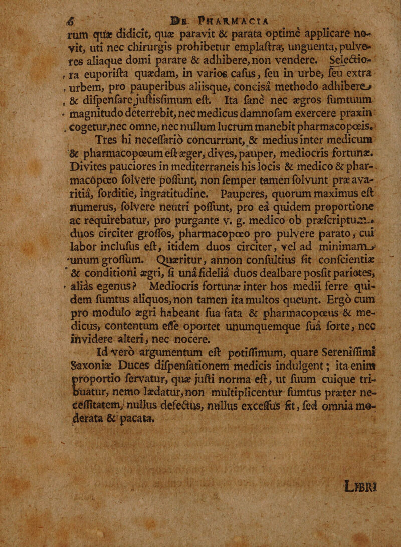 rum quae didicit, quae paravit &amp; parata optime applicare no¬ vit, uti nec chirurgis prohibetur emplaftra;, unguenta, pulve¬ res aliaque domi parare &amp; adhibere, non vendere. Seledior r ra euporifta quaedam, in varios cafus, feu in urbe, feu extra . urbem, pro pauperibus aliisque, concisa methodo adhibero f &amp; difpenfare juftisfimum eft. Ita fane nec aegros fumtuum • magnitudo deterrebit, nec medicus damnofam exercere praxin . cogetur,nec omne, nec nullum lucrum manebit pharmacopoeis. Tres hi neceflario concurrunt, &amp; medius inter medicum &amp; pharmacopoeumeft aeger, dives, pauper, mediocris fortunae* Divites pauciores in mediterraneis his locis &amp; medico &amp; phar- macopceo folvere poliunt, nonfemper tamen folvunt prae ava¬ ritia, forditie, ingratitudine. Pauperes, quorum maximus eft numerus, folvere neutri polfunt, pro ei quidem proportione ac requirebatur, pro purgante v. g. medico ob praefcriptu^j duos circiter grolfos, pharmacopoeo pro pulvere parato, cui labor inclufus eft, itidem duos circiter, vel ad minimarn_r 'unum groflum. Quaeritur, annon confultius fit confcientiae ' &amp; conditioni aegri, fi unafidelia duos dealbare posfit pariares, * alias egenus? Mediocris fortuna inter hos medii ferre qui¬ dem fumtus aliquos, non tamen ita multos queunt. Ergo cum pro modulo aegri habeant fua fata &amp; pharmacopoeus me- dicus&gt; contentum efle oportet unumquemque fua forte, nec ihvidere alteri, nec nocere. Id vero argumentum eft potilfimum, quare Sereniftimi Saxoniae Duces difpenfationem medicis indulgent; ita enim proportio fervatur, quae jufti norma eft, ut fuum cuique tri¬ buatur, nemo laedatur, non multiplicentur fumtus praeter ne- ceffitatem, nullus defectus, nullus exceffus fit, fed omnia mo¬ derata &amp; pacata.
