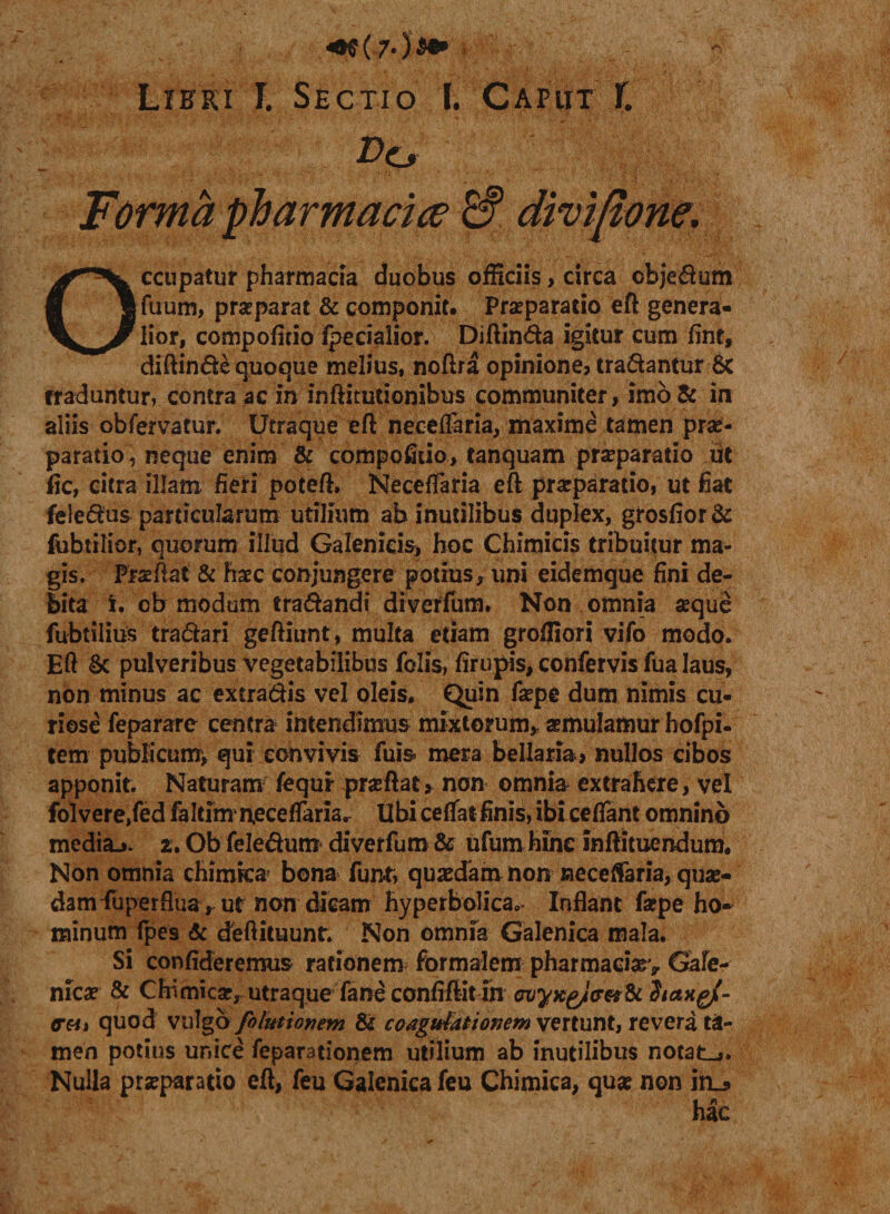 «0^7« )$* Lieki l. Sectio I. Capiit f. Do Forma pharmaci ce £? divijtone. Occupatur pharmacia duobus officiis, circa cbjedum fuum, praeparat &amp; componit. Praeparatio eft genera¬ lior, compofitio fpecialior. Diftinda igitur cum fint, diftinde quoque melius, noftra opinione, tradantur 8c rraduntur, contra ac in inftitutionibus communiter, imd&amp; in aliis obfervatur. Utraque eft necelfaria, maxime tamen prae¬ paratio neque enim &amp; compofitio, tanquam prseparatio ut fic, citra illam fieri poteft, Neceflfaria eft praeparatio, ut fiat feiedus particularum utilium ab inutilibus duplex, grosfior&amp; fubtilior, quorum illud Galenicis, hoc Chimicis tribuitur ma¬ gis. Praeftat &amp; haec conjungere potius, uni eidemque fini de¬ bita i. ob modum eradandi diverfum. Non omnia aeque fubtilius tradari geftiunt, multa etiam grofliori vifo modo. Eft &amp; pulveribus vegetabilibus folis, firupis, confervis fua laus, non minus ac extradis vel oleis. Quin faepe dum nimis cu¬ riose feparare centra intendimus mixtorum* aemulamur hofpi- tem publicum, qui convivis fuis mera bellaria, nullos cibos apponit. Naturam fequr pneftat* non omnia extrahere, vel folvere/ed faltinxn,ecetfaria&lt;r Ubi ceflatfinis, ibi ceflant omnino mediaj. z. Ob feledum diverfum &amp; ufum hinc inftituendum. Non omnia chimka bona fun-t, quaedam non neceflaria, quae¬ dam Superflua* ut non dicam hyperbolica,- Inflant faepe ho¬ minum fpes &amp; deftituunt. Non omnia Galenica mala. Si confideremus rationem formalem pharmaciaev Gafe- nica? &amp; Chi micae, utraque fane confiftit ih cvyxgJc-M &amp; StaxgjC- (r&amp;it quod vulga folutionent &amp; coagulationem vertunt, revera ta¬ men potius unice feparationem utilium ab inutilibus notat-,. Nulla prseparatio eft, feu Galenica feu Chimica, qua? non in_* hac
