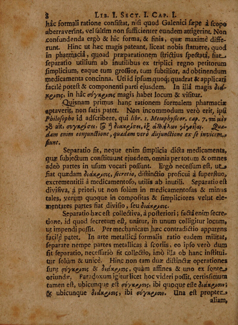 | Lrs. I Sec*. I, Cap. I. hac formali ratione confiftat, nifi quod Galenici f*pe i fcopo aberraverint, ve! faltlm non fufficienter eundem attigerint. Non confundenda ergo &amp; hic forma, &amp; finis, quae maxime diffe¬ runt. Hinc ut haec magis pateant, liceat nobis ftatuere, quod in pb#rg}$dij quoad praeparationem ftn&amp;ius fpe&amp;ati, fiat., feparatio utilium ab inutilibus ex triplici regno petitorum fimplicium, eaque tum grofljor, tum fubtilior, ad obtinendum medicamenta concinna. Uti id ipfumquoq; quadrat &amp; applicari facile poteft &amp; componenti parti ejusdem,. In illa magis hd* gynnfy 1° hac (rvyKg/M magi, habet locum &amp; vifitur. '^snam primus hanc rationem formalem pharmaci* aptaverit, non fatis patet. Non incommodum vero erit, ipfi Pbilofopho id adfcribere, qui Itbr, /. Memphyficor. cap, 7, rd pbht ^8 ait, cvyKgjler&amp;r $ ctfaijA&amp;&gt;v ylynfjdj. Jgu£» tUm enim eonjunSHone, qutdam vero disjunttione ex fi invicem** fiunt. Separatio fit, neque enim fimplicia di&lt;fta medicamenta, qu£ fubje&amp;um conftituunt ejusdem, omnia per totum &amp; omnes adeo partes in ufum vocari poliunt. Ergb neceffum eft, ut«* jiat quaedam StciKg/aii, ficretio, diftin&amp;io proficui &amp; fuperfiuo, excrementitii a medicamentofo, utilis ab inutili. Separatio eft divifiva, i priori, ut non folum in medicamentofas &amp; minus tales, tver^m quoque in compofitas &amp; firopliciores velut ele- mantares partes fiat .divifio, feu hdxg/me. Separatio haec eft pollediva, a pofteriori \ fa&amp;aemm fecrer fione, id quod fecretunj eft, unitur, in unum colligitur locum, ut impendi poftit. Per mechanicam Iiaec contradi&amp;io apparens facilp patet. In arte metallici formalis ratio eadem milirat, feparare nempe partes metallicas a fcoriis, eo ipfo vero dum fit feparatio, neceffario fit collegio, imb ilja ob hanc inftitui- tpr folum &amp; unice. Hin.c non tam dua? diftin&amp;ae operationes fune pvyxg/ws &amp; Httixp/wg, quam affines &amp; uno ex fontem oriunda. Para^oxum igiturlicet hoc videri poffit, certisfimutn tamen eft, ubicunque eft ovyH.fjrn$, ibi qupque elle Siang/mvi gc ubicunque Sidag/as, ibi wyxg/m* Una eft proptenj aliam,