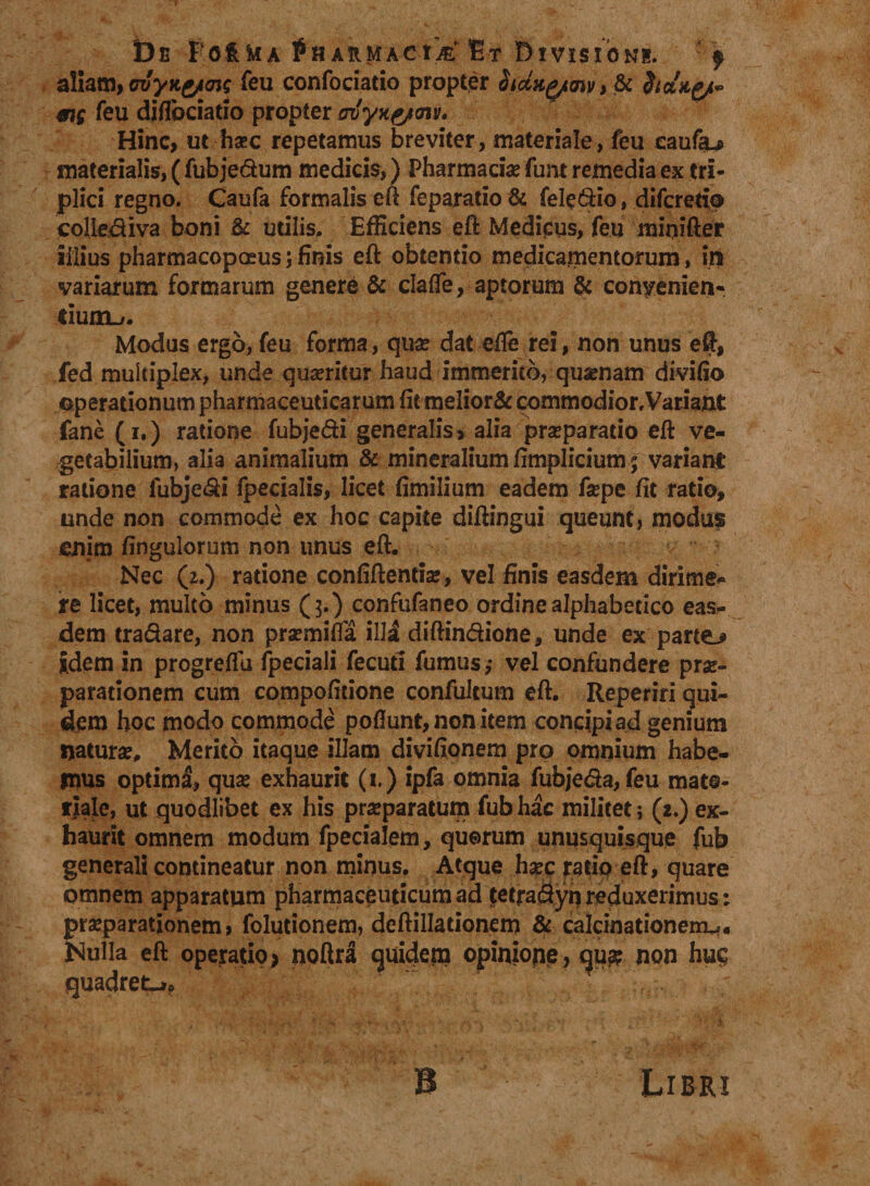 De Fc&amp;Wa fnARMAc-tk Et Divisioni. f aliam, crvyKg/aig feu confociatio propter SfctHytmy, &amp; dtolu^ me feu diilbciatio propter iruyyte/axv. Hinc, ut ha?c repetamus breviter, materiale, feu caufa*» materialis, ( fubje&amp;um medicis,) Pharmacis funt remedia ex tri¬ plici regno. Caufa formalis eft feparatio &amp; fele dio, difcretio cpltediva boni &amp; utilis. Efficiens eft Medicus, feu mioifter illius pharmacopceus; finis eft obtendo medicamentorum, in variarum formarum genere &amp; claffe, aptorum &amp; convenien¬ tium-/. Modus ergo, feu forma, qua? dat effe rei, non unus eft, fed multiplex, unde quseritur haud immerito, quaenam divifio operationum pharmaceuticarum fitmeIior&amp; commodior.Variant fane (i.) ratione fubjedi generalis, alia prseparatio eft ve¬ getabilium, alia animalium &amp; mineralium fimplicium; variant ratione fubjedi fpecialis, licet fimilium eadem fa?pe fit ratio, unde non commode ex hoc capite diftingui queunt, modu$ enim fingulorum non unus eft. Nec (2.) ratione confiftentiar, vel finis easdem dirime- re licet, multo minus (3.) confufaneo ordine alphabetico eas¬ dem tradare, non pra?mifta illi diftindione, unde ex partem idem in progrelfu fpeciali fecuti fumus,- vel confundere prae¬ parationem cum compofitione confultum eft. Reperiri qui¬ dem hoc modo commode poflunt, non item concipi ad genium naturae. Merito itaque illam divifionem pro omnium habe¬ mus optimi, qua? exhaurit (1.) ipfa omnia fubjeda, feu mate¬ riale, ut quodlibet ex his praeparatum fubhac militet; (2.) ex¬ haurit omnem modum fpecialem, quorum unusquisque fub generali contineatur non minus. Atque haec rado eft, quare omnem apparatum pharmaceuticum ad fetra&amp;yn reduxerimus: praeparationem, folutionem, deftilladonem &amp; cafcinationem*« Nulla eft operatio* noftra quidem opinione, qu$ non huc; quadret-»,. B Libri